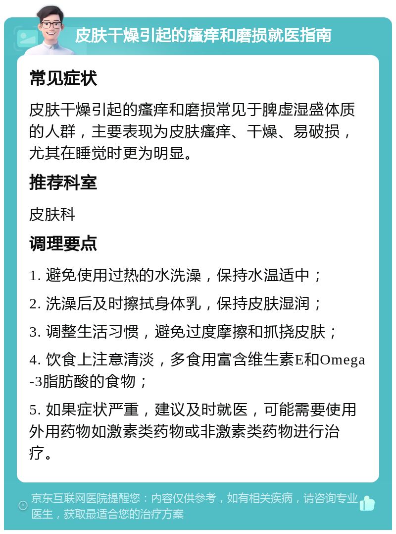 皮肤干燥引起的瘙痒和磨损就医指南 常见症状 皮肤干燥引起的瘙痒和磨损常见于脾虚湿盛体质的人群，主要表现为皮肤瘙痒、干燥、易破损，尤其在睡觉时更为明显。 推荐科室 皮肤科 调理要点 1. 避免使用过热的水洗澡，保持水温适中； 2. 洗澡后及时擦拭身体乳，保持皮肤湿润； 3. 调整生活习惯，避免过度摩擦和抓挠皮肤； 4. 饮食上注意清淡，多食用富含维生素E和Omega-3脂肪酸的食物； 5. 如果症状严重，建议及时就医，可能需要使用外用药物如激素类药物或非激素类药物进行治疗。