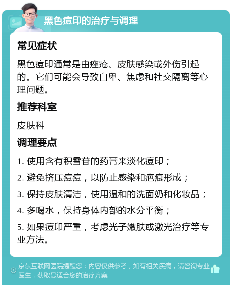 黑色痘印的治疗与调理 常见症状 黑色痘印通常是由痤疮、皮肤感染或外伤引起的。它们可能会导致自卑、焦虑和社交隔离等心理问题。 推荐科室 皮肤科 调理要点 1. 使用含有积雪苷的药膏来淡化痘印； 2. 避免挤压痘痘，以防止感染和疤痕形成； 3. 保持皮肤清洁，使用温和的洗面奶和化妆品； 4. 多喝水，保持身体内部的水分平衡； 5. 如果痘印严重，考虑光子嫩肤或激光治疗等专业方法。