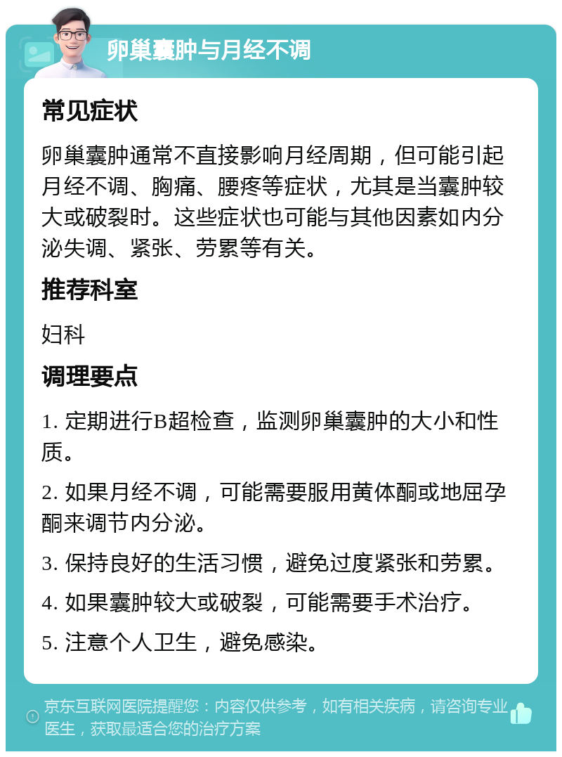 卵巢囊肿与月经不调 常见症状 卵巢囊肿通常不直接影响月经周期，但可能引起月经不调、胸痛、腰疼等症状，尤其是当囊肿较大或破裂时。这些症状也可能与其他因素如内分泌失调、紧张、劳累等有关。 推荐科室 妇科 调理要点 1. 定期进行B超检查，监测卵巢囊肿的大小和性质。 2. 如果月经不调，可能需要服用黄体酮或地屈孕酮来调节内分泌。 3. 保持良好的生活习惯，避免过度紧张和劳累。 4. 如果囊肿较大或破裂，可能需要手术治疗。 5. 注意个人卫生，避免感染。