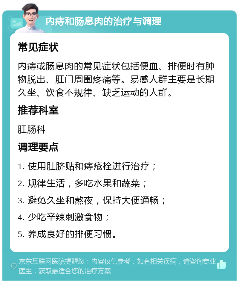 内痔和肠息肉的治疗与调理 常见症状 内痔或肠息肉的常见症状包括便血、排便时有肿物脱出、肛门周围疼痛等。易感人群主要是长期久坐、饮食不规律、缺乏运动的人群。 推荐科室 肛肠科 调理要点 1. 使用肚脐贴和痔疮栓进行治疗； 2. 规律生活，多吃水果和蔬菜； 3. 避免久坐和熬夜，保持大便通畅； 4. 少吃辛辣刺激食物； 5. 养成良好的排便习惯。