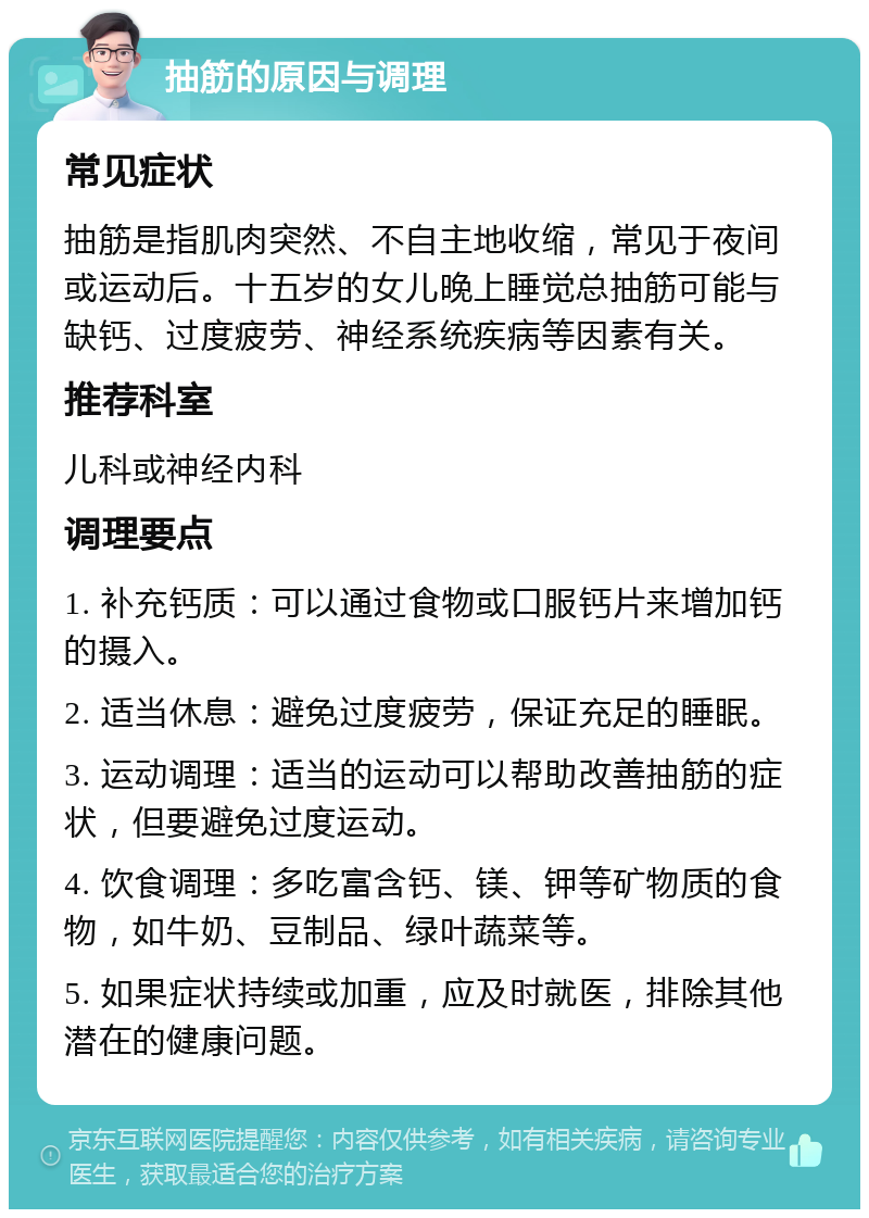 抽筋的原因与调理 常见症状 抽筋是指肌肉突然、不自主地收缩，常见于夜间或运动后。十五岁的女儿晚上睡觉总抽筋可能与缺钙、过度疲劳、神经系统疾病等因素有关。 推荐科室 儿科或神经内科 调理要点 1. 补充钙质：可以通过食物或口服钙片来增加钙的摄入。 2. 适当休息：避免过度疲劳，保证充足的睡眠。 3. 运动调理：适当的运动可以帮助改善抽筋的症状，但要避免过度运动。 4. 饮食调理：多吃富含钙、镁、钾等矿物质的食物，如牛奶、豆制品、绿叶蔬菜等。 5. 如果症状持续或加重，应及时就医，排除其他潜在的健康问题。