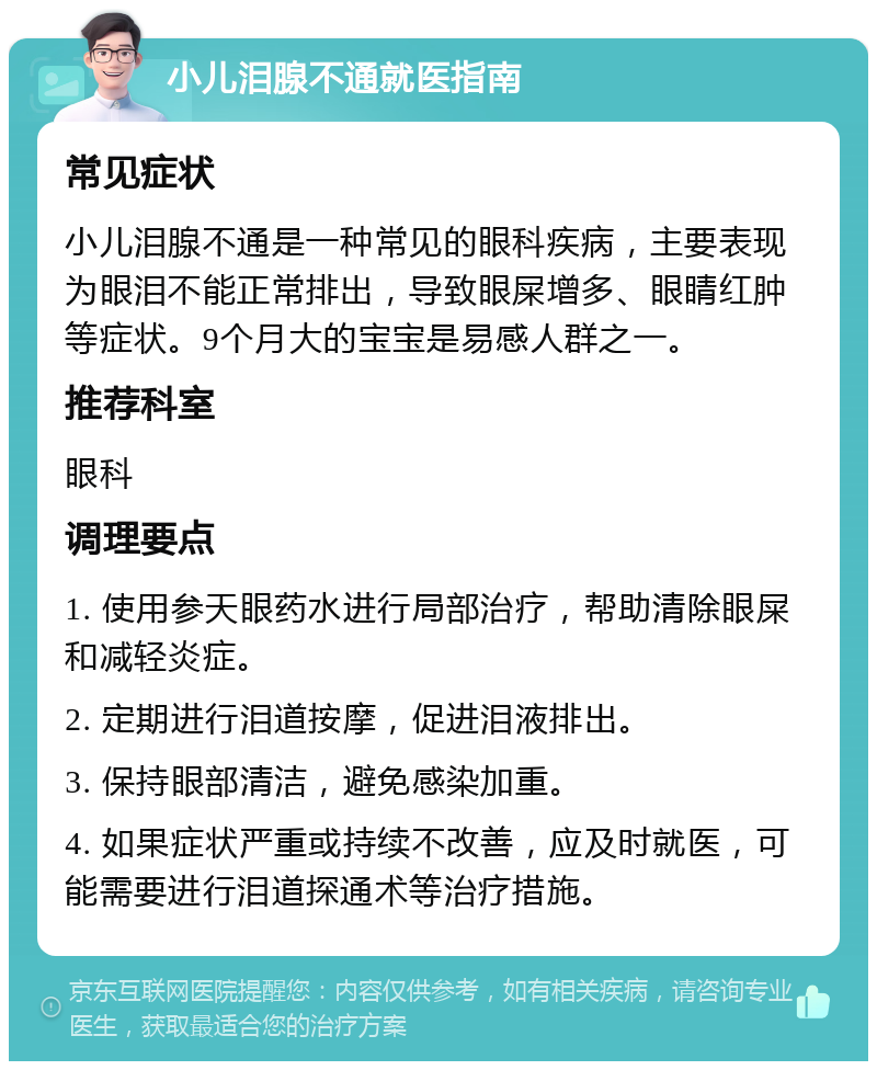 小儿泪腺不通就医指南 常见症状 小儿泪腺不通是一种常见的眼科疾病，主要表现为眼泪不能正常排出，导致眼屎增多、眼睛红肿等症状。9个月大的宝宝是易感人群之一。 推荐科室 眼科 调理要点 1. 使用参天眼药水进行局部治疗，帮助清除眼屎和减轻炎症。 2. 定期进行泪道按摩，促进泪液排出。 3. 保持眼部清洁，避免感染加重。 4. 如果症状严重或持续不改善，应及时就医，可能需要进行泪道探通术等治疗措施。