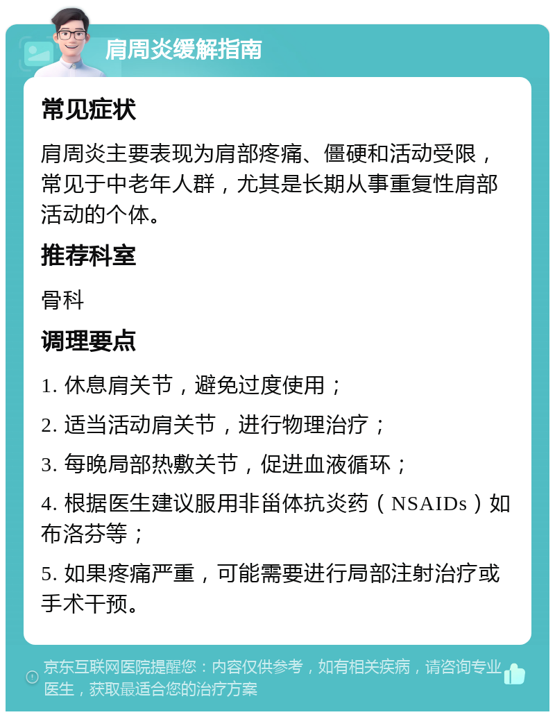 肩周炎缓解指南 常见症状 肩周炎主要表现为肩部疼痛、僵硬和活动受限，常见于中老年人群，尤其是长期从事重复性肩部活动的个体。 推荐科室 骨科 调理要点 1. 休息肩关节，避免过度使用； 2. 适当活动肩关节，进行物理治疗； 3. 每晚局部热敷关节，促进血液循环； 4. 根据医生建议服用非甾体抗炎药（NSAIDs）如布洛芬等； 5. 如果疼痛严重，可能需要进行局部注射治疗或手术干预。