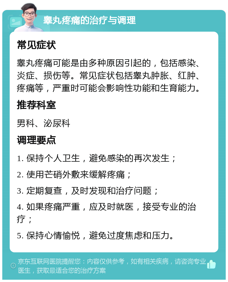 睾丸疼痛的治疗与调理 常见症状 睾丸疼痛可能是由多种原因引起的，包括感染、炎症、损伤等。常见症状包括睾丸肿胀、红肿、疼痛等，严重时可能会影响性功能和生育能力。 推荐科室 男科、泌尿科 调理要点 1. 保持个人卫生，避免感染的再次发生； 2. 使用芒硝外敷来缓解疼痛； 3. 定期复查，及时发现和治疗问题； 4. 如果疼痛严重，应及时就医，接受专业的治疗； 5. 保持心情愉悦，避免过度焦虑和压力。