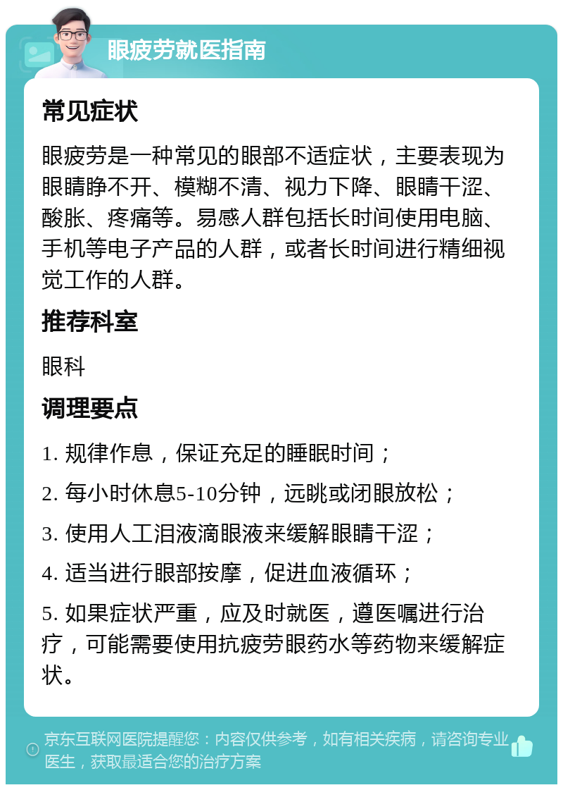 眼疲劳就医指南 常见症状 眼疲劳是一种常见的眼部不适症状，主要表现为眼睛睁不开、模糊不清、视力下降、眼睛干涩、酸胀、疼痛等。易感人群包括长时间使用电脑、手机等电子产品的人群，或者长时间进行精细视觉工作的人群。 推荐科室 眼科 调理要点 1. 规律作息，保证充足的睡眠时间； 2. 每小时休息5-10分钟，远眺或闭眼放松； 3. 使用人工泪液滴眼液来缓解眼睛干涩； 4. 适当进行眼部按摩，促进血液循环； 5. 如果症状严重，应及时就医，遵医嘱进行治疗，可能需要使用抗疲劳眼药水等药物来缓解症状。