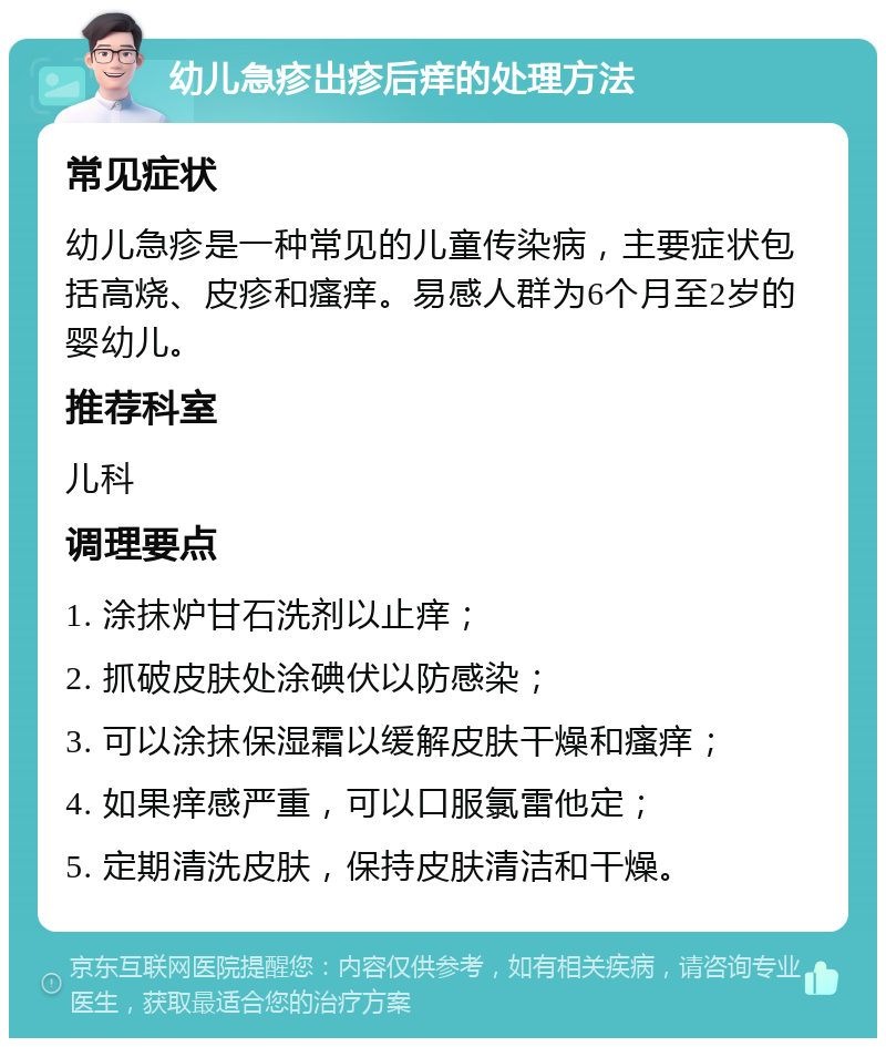 幼儿急疹出疹后痒的处理方法 常见症状 幼儿急疹是一种常见的儿童传染病，主要症状包括高烧、皮疹和瘙痒。易感人群为6个月至2岁的婴幼儿。 推荐科室 儿科 调理要点 1. 涂抹炉甘石洗剂以止痒； 2. 抓破皮肤处涂碘伏以防感染； 3. 可以涂抹保湿霜以缓解皮肤干燥和瘙痒； 4. 如果痒感严重，可以口服氯雷他定； 5. 定期清洗皮肤，保持皮肤清洁和干燥。