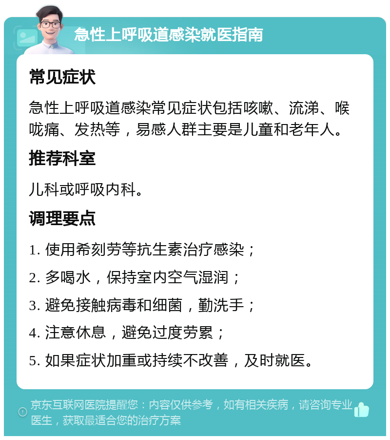 急性上呼吸道感染就医指南 常见症状 急性上呼吸道感染常见症状包括咳嗽、流涕、喉咙痛、发热等，易感人群主要是儿童和老年人。 推荐科室 儿科或呼吸内科。 调理要点 1. 使用希刻劳等抗生素治疗感染； 2. 多喝水，保持室内空气湿润； 3. 避免接触病毒和细菌，勤洗手； 4. 注意休息，避免过度劳累； 5. 如果症状加重或持续不改善，及时就医。