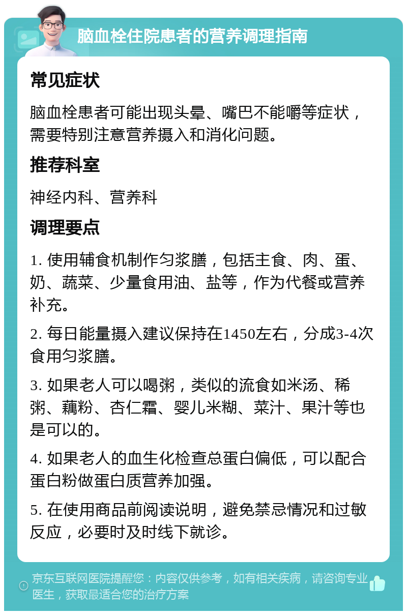 脑血栓住院患者的营养调理指南 常见症状 脑血栓患者可能出现头晕、嘴巴不能嚼等症状，需要特别注意营养摄入和消化问题。 推荐科室 神经内科、营养科 调理要点 1. 使用辅食机制作匀浆膳，包括主食、肉、蛋、奶、蔬菜、少量食用油、盐等，作为代餐或营养补充。 2. 每日能量摄入建议保持在1450左右，分成3-4次食用匀浆膳。 3. 如果老人可以喝粥，类似的流食如米汤、稀粥、藕粉、杏仁霜、婴儿米糊、菜汁、果汁等也是可以的。 4. 如果老人的血生化检查总蛋白偏低，可以配合蛋白粉做蛋白质营养加强。 5. 在使用商品前阅读说明，避免禁忌情况和过敏反应，必要时及时线下就诊。