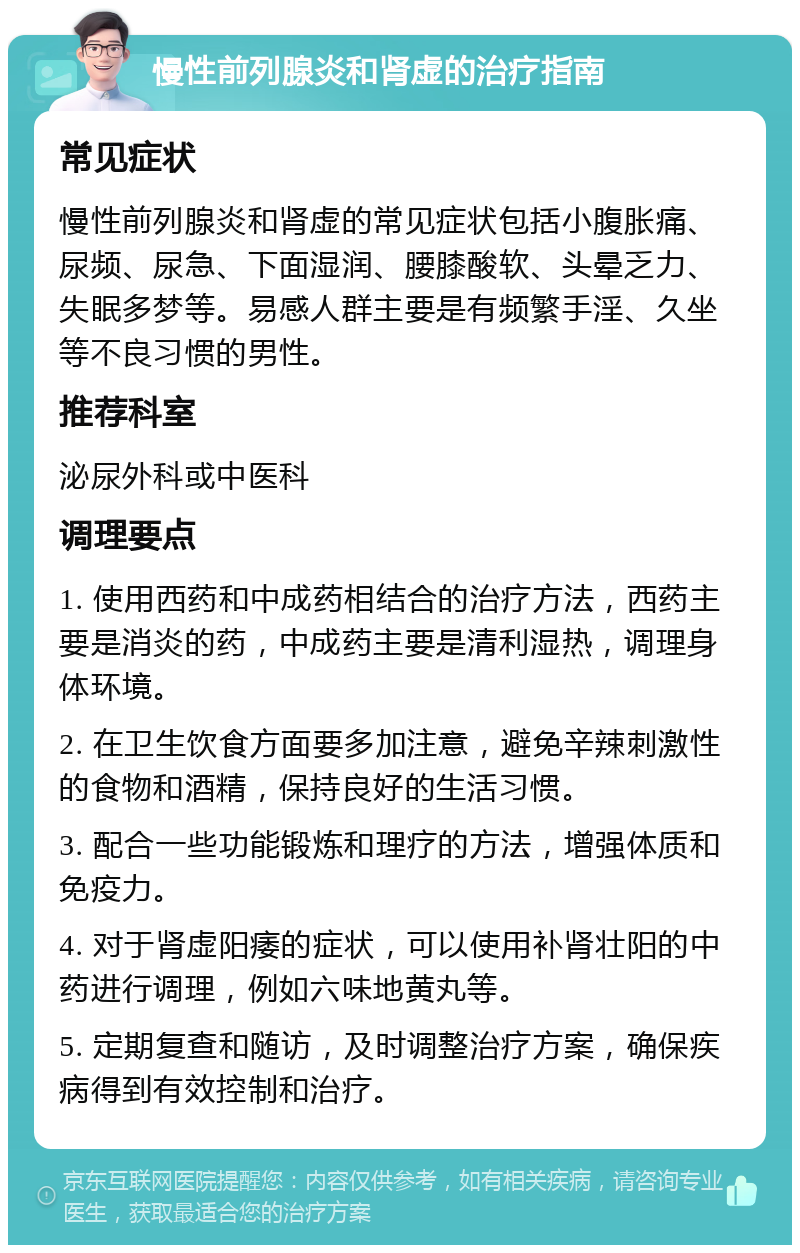 慢性前列腺炎和肾虚的治疗指南 常见症状 慢性前列腺炎和肾虚的常见症状包括小腹胀痛、尿频、尿急、下面湿润、腰膝酸软、头晕乏力、失眠多梦等。易感人群主要是有频繁手淫、久坐等不良习惯的男性。 推荐科室 泌尿外科或中医科 调理要点 1. 使用西药和中成药相结合的治疗方法，西药主要是消炎的药，中成药主要是清利湿热，调理身体环境。 2. 在卫生饮食方面要多加注意，避免辛辣刺激性的食物和酒精，保持良好的生活习惯。 3. 配合一些功能锻炼和理疗的方法，增强体质和免疫力。 4. 对于肾虚阳痿的症状，可以使用补肾壮阳的中药进行调理，例如六味地黄丸等。 5. 定期复查和随访，及时调整治疗方案，确保疾病得到有效控制和治疗。