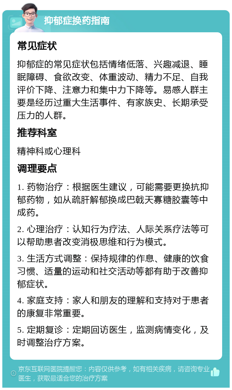 抑郁症换药指南 常见症状 抑郁症的常见症状包括情绪低落、兴趣减退、睡眠障碍、食欲改变、体重波动、精力不足、自我评价下降、注意力和集中力下降等。易感人群主要是经历过重大生活事件、有家族史、长期承受压力的人群。 推荐科室 精神科或心理科 调理要点 1. 药物治疗：根据医生建议，可能需要更换抗抑郁药物，如从疏肝解郁换成巴戟天寡糖胶囊等中成药。 2. 心理治疗：认知行为疗法、人际关系疗法等可以帮助患者改变消极思维和行为模式。 3. 生活方式调整：保持规律的作息、健康的饮食习惯、适量的运动和社交活动等都有助于改善抑郁症状。 4. 家庭支持：家人和朋友的理解和支持对于患者的康复非常重要。 5. 定期复诊：定期回访医生，监测病情变化，及时调整治疗方案。