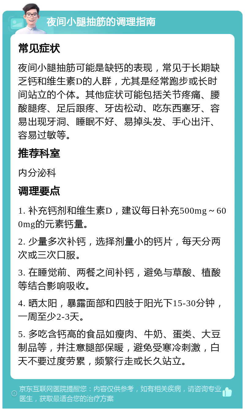 夜间小腿抽筋的调理指南 常见症状 夜间小腿抽筋可能是缺钙的表现，常见于长期缺乏钙和维生素D的人群，尤其是经常跑步或长时间站立的个体。其他症状可能包括关节疼痛、腰酸腿疼、足后跟疼、牙齿松动、吃东西塞牙、容易出现牙洞、睡眠不好、易掉头发、手心出汗、容易过敏等。 推荐科室 内分泌科 调理要点 1. 补充钙剂和维生素D，建议每日补充500mg～600mg的元素钙量。 2. 少量多次补钙，选择剂量小的钙片，每天分两次或三次口服。 3. 在睡觉前、两餐之间补钙，避免与草酸、植酸等结合影响吸收。 4. 晒太阳，暴露面部和四肢于阳光下15-30分钟，一周至少2-3天。 5. 多吃含钙高的食品如瘦肉、牛奶、蛋类、大豆制品等，并注意腿部保暖，避免受寒冷刺激，白天不要过度劳累，频繁行走或长久站立。