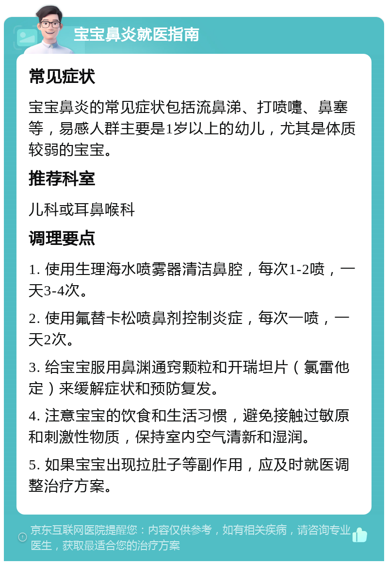 宝宝鼻炎就医指南 常见症状 宝宝鼻炎的常见症状包括流鼻涕、打喷嚏、鼻塞等，易感人群主要是1岁以上的幼儿，尤其是体质较弱的宝宝。 推荐科室 儿科或耳鼻喉科 调理要点 1. 使用生理海水喷雾器清洁鼻腔，每次1-2喷，一天3-4次。 2. 使用氟替卡松喷鼻剂控制炎症，每次一喷，一天2次。 3. 给宝宝服用鼻渊通窍颗粒和开瑞坦片（氯雷他定）来缓解症状和预防复发。 4. 注意宝宝的饮食和生活习惯，避免接触过敏原和刺激性物质，保持室内空气清新和湿润。 5. 如果宝宝出现拉肚子等副作用，应及时就医调整治疗方案。