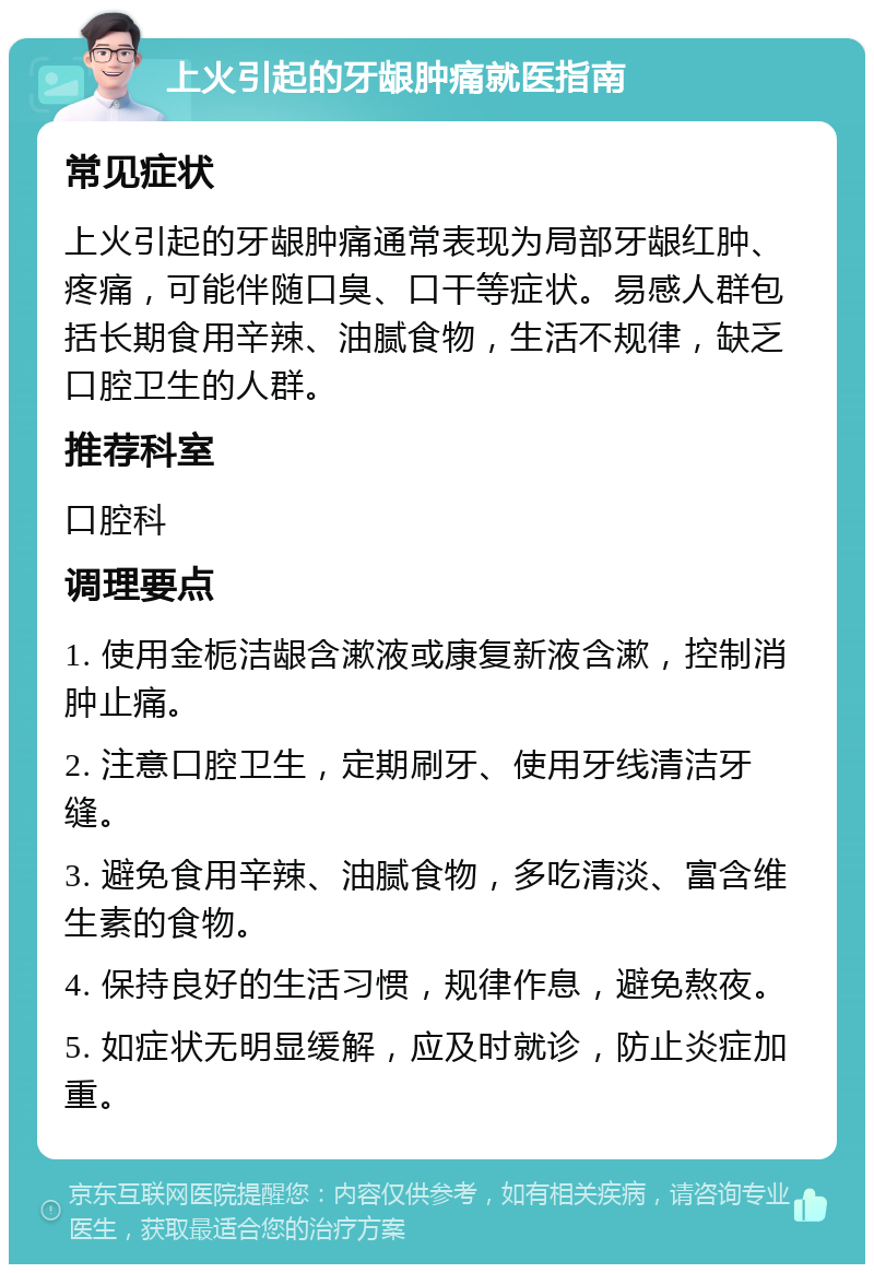 上火引起的牙龈肿痛就医指南 常见症状 上火引起的牙龈肿痛通常表现为局部牙龈红肿、疼痛，可能伴随口臭、口干等症状。易感人群包括长期食用辛辣、油腻食物，生活不规律，缺乏口腔卫生的人群。 推荐科室 口腔科 调理要点 1. 使用金栀洁龈含漱液或康复新液含漱，控制消肿止痛。 2. 注意口腔卫生，定期刷牙、使用牙线清洁牙缝。 3. 避免食用辛辣、油腻食物，多吃清淡、富含维生素的食物。 4. 保持良好的生活习惯，规律作息，避免熬夜。 5. 如症状无明显缓解，应及时就诊，防止炎症加重。