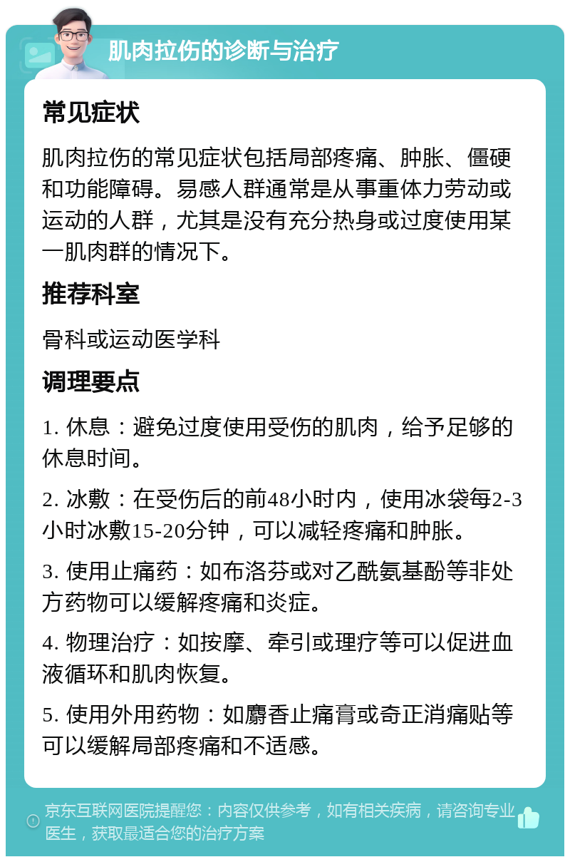 肌肉拉伤的诊断与治疗 常见症状 肌肉拉伤的常见症状包括局部疼痛、肿胀、僵硬和功能障碍。易感人群通常是从事重体力劳动或运动的人群，尤其是没有充分热身或过度使用某一肌肉群的情况下。 推荐科室 骨科或运动医学科 调理要点 1. 休息：避免过度使用受伤的肌肉，给予足够的休息时间。 2. 冰敷：在受伤后的前48小时内，使用冰袋每2-3小时冰敷15-20分钟，可以减轻疼痛和肿胀。 3. 使用止痛药：如布洛芬或对乙酰氨基酚等非处方药物可以缓解疼痛和炎症。 4. 物理治疗：如按摩、牵引或理疗等可以促进血液循环和肌肉恢复。 5. 使用外用药物：如麝香止痛膏或奇正消痛贴等可以缓解局部疼痛和不适感。