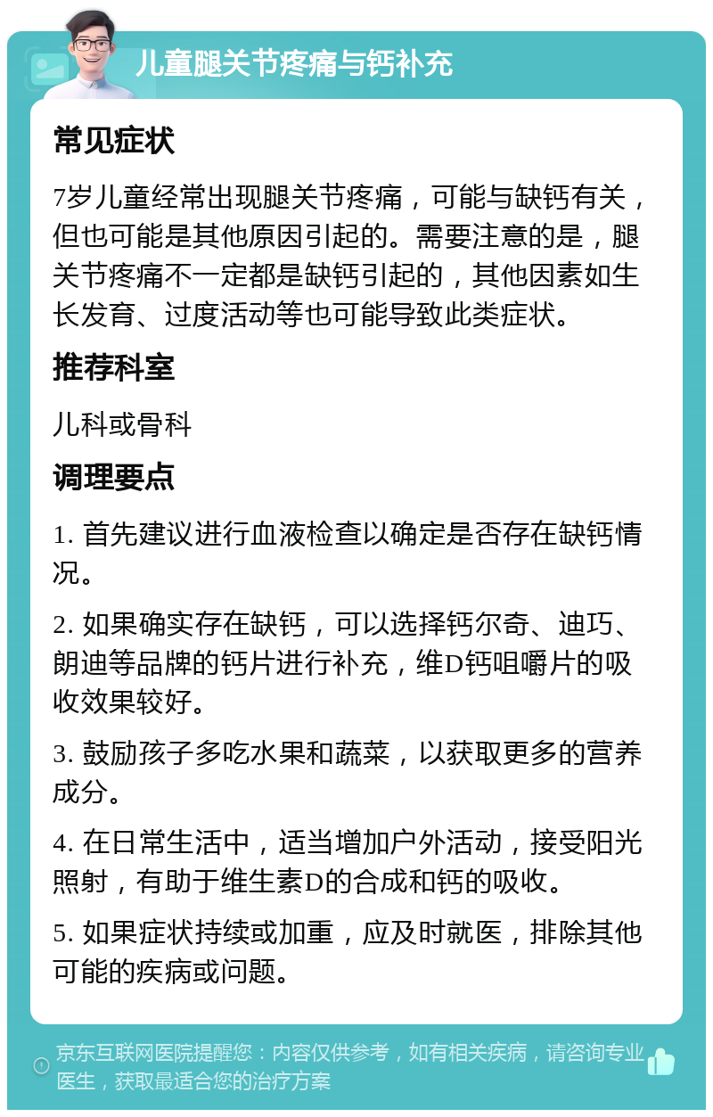 儿童腿关节疼痛与钙补充 常见症状 7岁儿童经常出现腿关节疼痛，可能与缺钙有关，但也可能是其他原因引起的。需要注意的是，腿关节疼痛不一定都是缺钙引起的，其他因素如生长发育、过度活动等也可能导致此类症状。 推荐科室 儿科或骨科 调理要点 1. 首先建议进行血液检查以确定是否存在缺钙情况。 2. 如果确实存在缺钙，可以选择钙尔奇、迪巧、朗迪等品牌的钙片进行补充，维D钙咀嚼片的吸收效果较好。 3. 鼓励孩子多吃水果和蔬菜，以获取更多的营养成分。 4. 在日常生活中，适当增加户外活动，接受阳光照射，有助于维生素D的合成和钙的吸收。 5. 如果症状持续或加重，应及时就医，排除其他可能的疾病或问题。