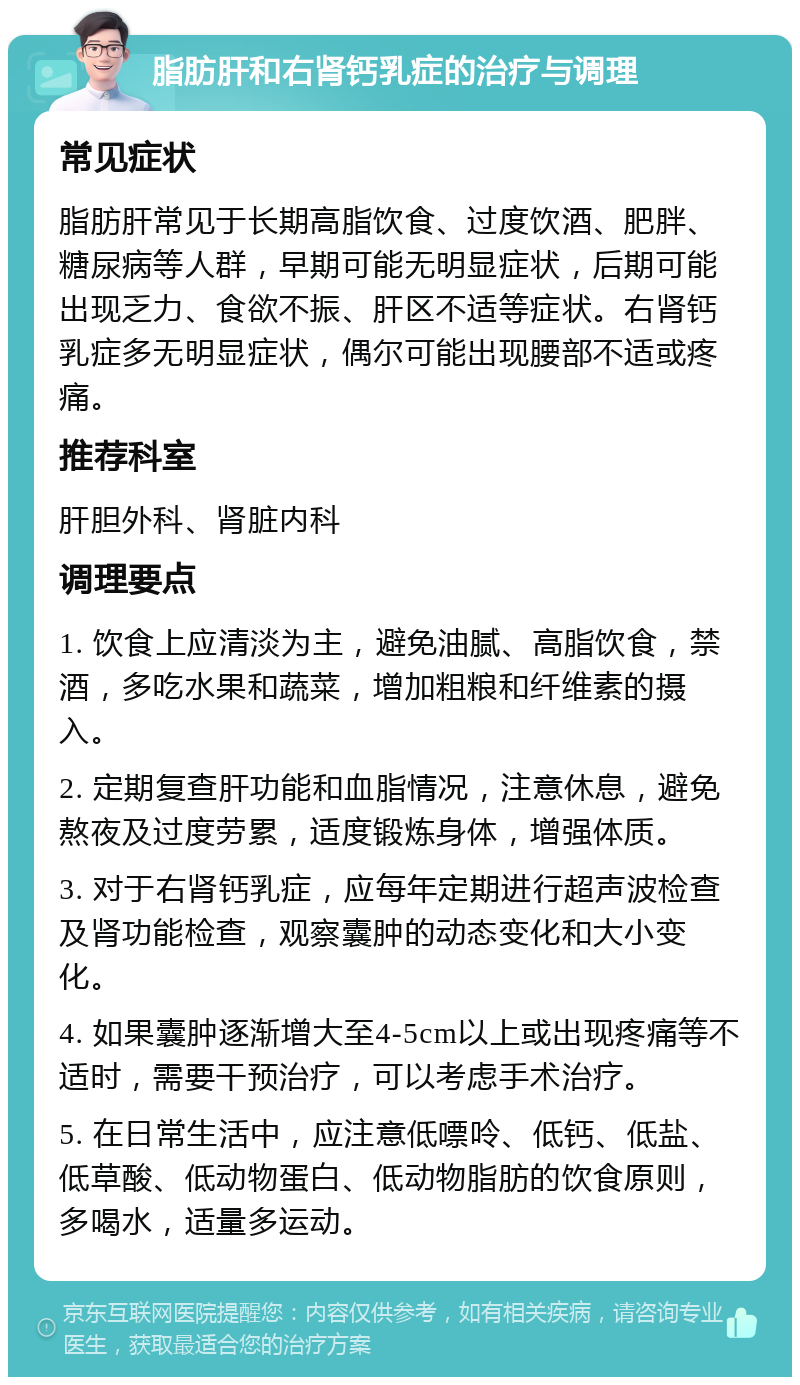 脂肪肝和右肾钙乳症的治疗与调理 常见症状 脂肪肝常见于长期高脂饮食、过度饮酒、肥胖、糖尿病等人群，早期可能无明显症状，后期可能出现乏力、食欲不振、肝区不适等症状。右肾钙乳症多无明显症状，偶尔可能出现腰部不适或疼痛。 推荐科室 肝胆外科、肾脏内科 调理要点 1. 饮食上应清淡为主，避免油腻、高脂饮食，禁酒，多吃水果和蔬菜，增加粗粮和纤维素的摄入。 2. 定期复查肝功能和血脂情况，注意休息，避免熬夜及过度劳累，适度锻炼身体，增强体质。 3. 对于右肾钙乳症，应每年定期进行超声波检查及肾功能检查，观察囊肿的动态变化和大小变化。 4. 如果囊肿逐渐增大至4-5cm以上或出现疼痛等不适时，需要干预治疗，可以考虑手术治疗。 5. 在日常生活中，应注意低嘌呤、低钙、低盐、低草酸、低动物蛋白、低动物脂肪的饮食原则，多喝水，适量多运动。