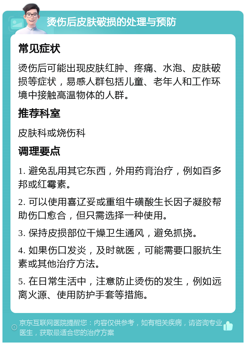 烫伤后皮肤破损的处理与预防 常见症状 烫伤后可能出现皮肤红肿、疼痛、水泡、皮肤破损等症状，易感人群包括儿童、老年人和工作环境中接触高温物体的人群。 推荐科室 皮肤科或烧伤科 调理要点 1. 避免乱用其它东西，外用药膏治疗，例如百多邦或红霉素。 2. 可以使用喜辽妥或重组牛磺酸生长因子凝胶帮助伤口愈合，但只需选择一种使用。 3. 保持皮损部位干燥卫生通风，避免抓挠。 4. 如果伤口发炎，及时就医，可能需要口服抗生素或其他治疗方法。 5. 在日常生活中，注意防止烫伤的发生，例如远离火源、使用防护手套等措施。