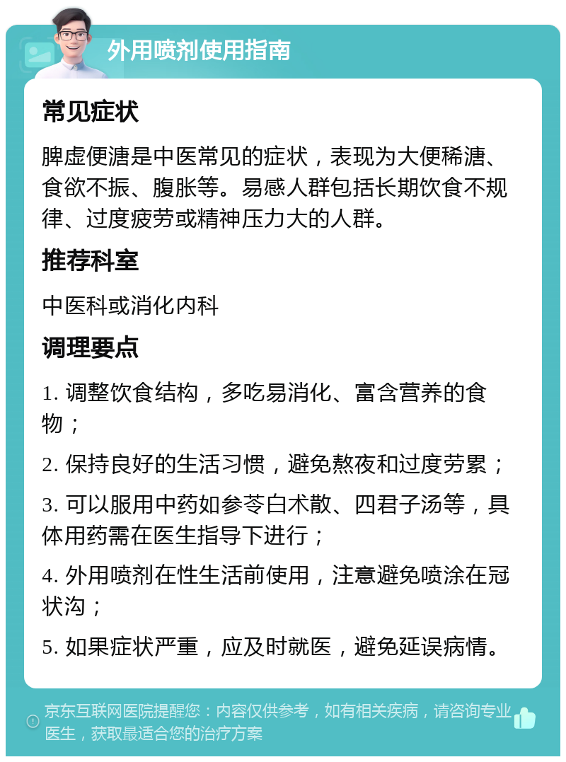 外用喷剂使用指南 常见症状 脾虚便溏是中医常见的症状，表现为大便稀溏、食欲不振、腹胀等。易感人群包括长期饮食不规律、过度疲劳或精神压力大的人群。 推荐科室 中医科或消化内科 调理要点 1. 调整饮食结构，多吃易消化、富含营养的食物； 2. 保持良好的生活习惯，避免熬夜和过度劳累； 3. 可以服用中药如参苓白术散、四君子汤等，具体用药需在医生指导下进行； 4. 外用喷剂在性生活前使用，注意避免喷涂在冠状沟； 5. 如果症状严重，应及时就医，避免延误病情。