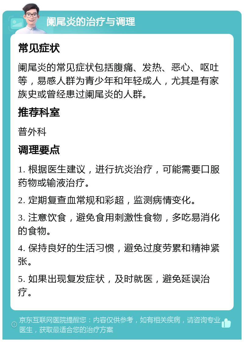 阑尾炎的治疗与调理 常见症状 阑尾炎的常见症状包括腹痛、发热、恶心、呕吐等，易感人群为青少年和年轻成人，尤其是有家族史或曾经患过阑尾炎的人群。 推荐科室 普外科 调理要点 1. 根据医生建议，进行抗炎治疗，可能需要口服药物或输液治疗。 2. 定期复查血常规和彩超，监测病情变化。 3. 注意饮食，避免食用刺激性食物，多吃易消化的食物。 4. 保持良好的生活习惯，避免过度劳累和精神紧张。 5. 如果出现复发症状，及时就医，避免延误治疗。