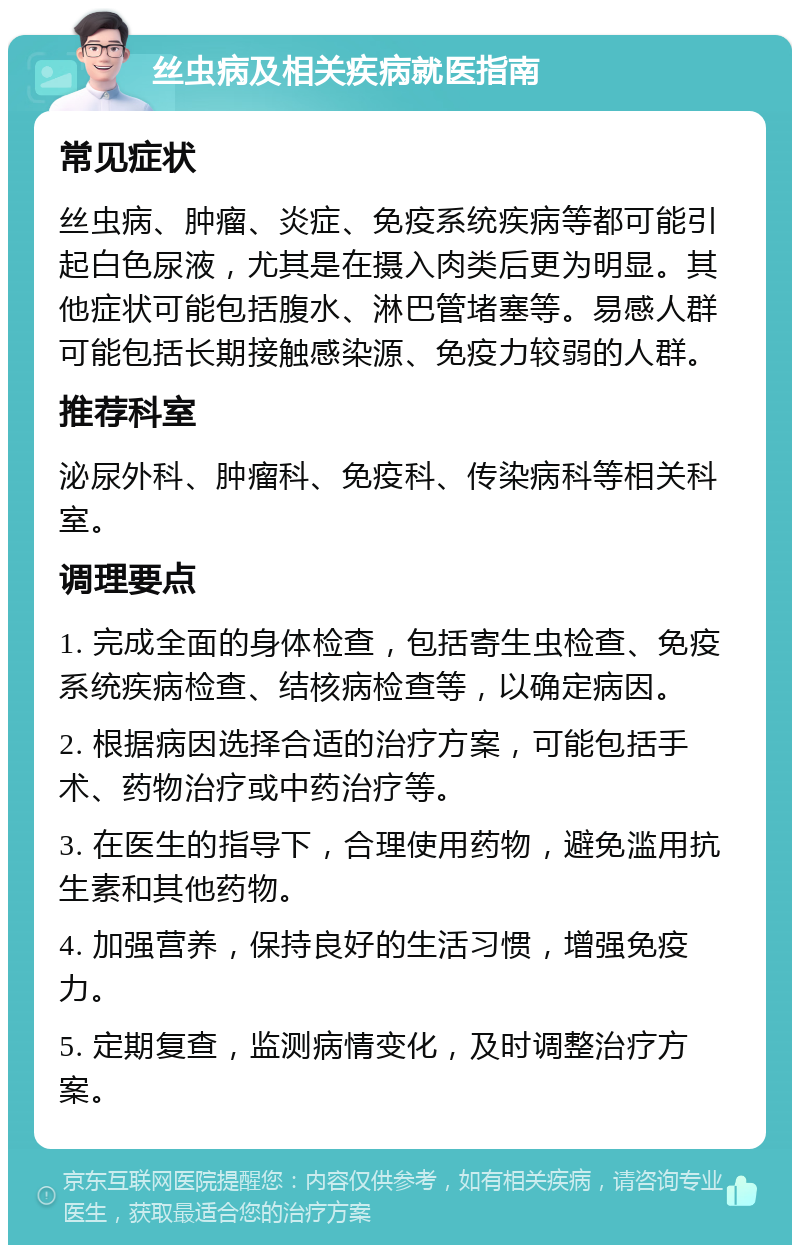 丝虫病及相关疾病就医指南 常见症状 丝虫病、肿瘤、炎症、免疫系统疾病等都可能引起白色尿液，尤其是在摄入肉类后更为明显。其他症状可能包括腹水、淋巴管堵塞等。易感人群可能包括长期接触感染源、免疫力较弱的人群。 推荐科室 泌尿外科、肿瘤科、免疫科、传染病科等相关科室。 调理要点 1. 完成全面的身体检查，包括寄生虫检查、免疫系统疾病检查、结核病检查等，以确定病因。 2. 根据病因选择合适的治疗方案，可能包括手术、药物治疗或中药治疗等。 3. 在医生的指导下，合理使用药物，避免滥用抗生素和其他药物。 4. 加强营养，保持良好的生活习惯，增强免疫力。 5. 定期复查，监测病情变化，及时调整治疗方案。