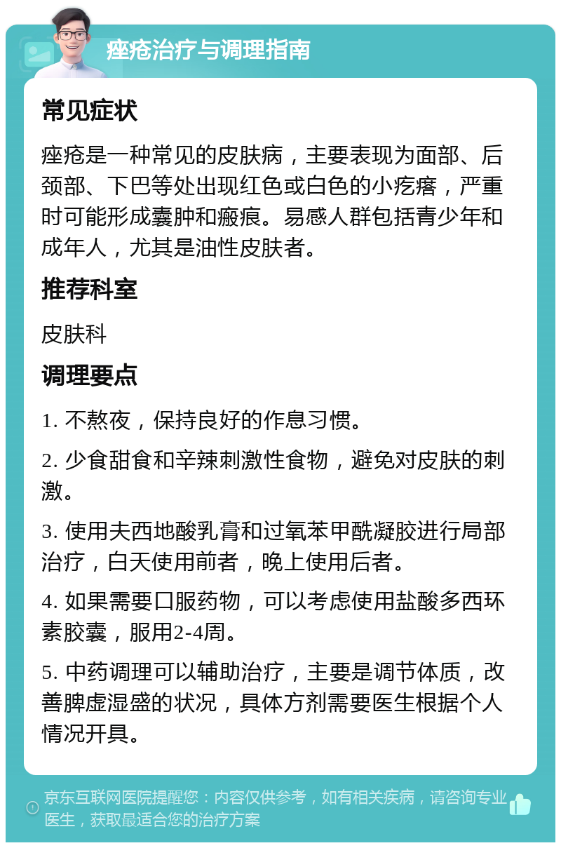 痤疮治疗与调理指南 常见症状 痤疮是一种常见的皮肤病，主要表现为面部、后颈部、下巴等处出现红色或白色的小疙瘩，严重时可能形成囊肿和瘢痕。易感人群包括青少年和成年人，尤其是油性皮肤者。 推荐科室 皮肤科 调理要点 1. 不熬夜，保持良好的作息习惯。 2. 少食甜食和辛辣刺激性食物，避免对皮肤的刺激。 3. 使用夫西地酸乳膏和过氧苯甲酰凝胶进行局部治疗，白天使用前者，晚上使用后者。 4. 如果需要口服药物，可以考虑使用盐酸多西环素胶囊，服用2-4周。 5. 中药调理可以辅助治疗，主要是调节体质，改善脾虚湿盛的状况，具体方剂需要医生根据个人情况开具。