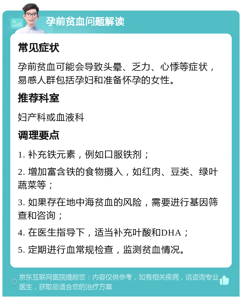 孕前贫血问题解读 常见症状 孕前贫血可能会导致头晕、乏力、心悸等症状，易感人群包括孕妇和准备怀孕的女性。 推荐科室 妇产科或血液科 调理要点 1. 补充铁元素，例如口服铁剂； 2. 增加富含铁的食物摄入，如红肉、豆类、绿叶蔬菜等； 3. 如果存在地中海贫血的风险，需要进行基因筛查和咨询； 4. 在医生指导下，适当补充叶酸和DHA； 5. 定期进行血常规检查，监测贫血情况。