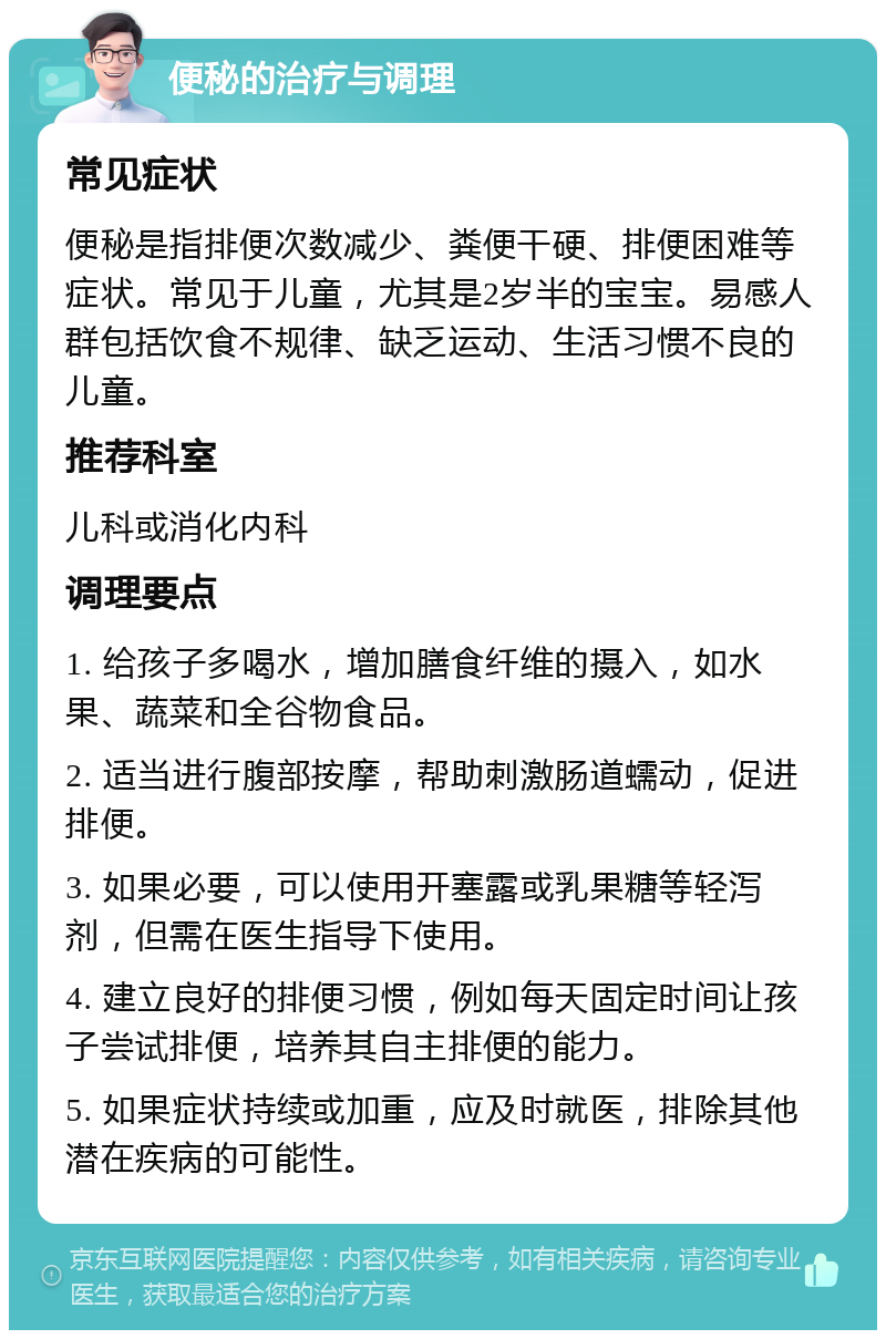 便秘的治疗与调理 常见症状 便秘是指排便次数减少、粪便干硬、排便困难等症状。常见于儿童，尤其是2岁半的宝宝。易感人群包括饮食不规律、缺乏运动、生活习惯不良的儿童。 推荐科室 儿科或消化内科 调理要点 1. 给孩子多喝水，增加膳食纤维的摄入，如水果、蔬菜和全谷物食品。 2. 适当进行腹部按摩，帮助刺激肠道蠕动，促进排便。 3. 如果必要，可以使用开塞露或乳果糖等轻泻剂，但需在医生指导下使用。 4. 建立良好的排便习惯，例如每天固定时间让孩子尝试排便，培养其自主排便的能力。 5. 如果症状持续或加重，应及时就医，排除其他潜在疾病的可能性。