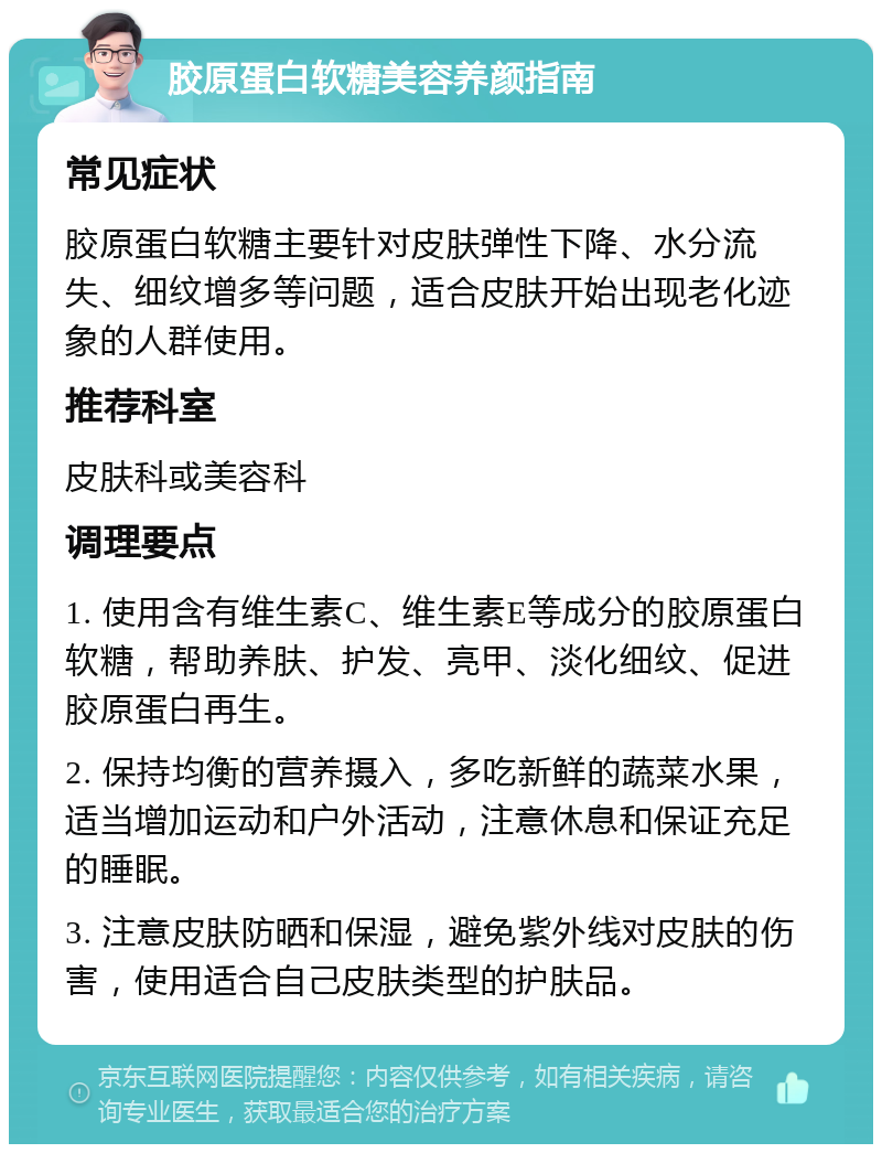 胶原蛋白软糖美容养颜指南 常见症状 胶原蛋白软糖主要针对皮肤弹性下降、水分流失、细纹增多等问题，适合皮肤开始出现老化迹象的人群使用。 推荐科室 皮肤科或美容科 调理要点 1. 使用含有维生素C、维生素E等成分的胶原蛋白软糖，帮助养肤、护发、亮甲、淡化细纹、促进胶原蛋白再生。 2. 保持均衡的营养摄入，多吃新鲜的蔬菜水果，适当增加运动和户外活动，注意休息和保证充足的睡眠。 3. 注意皮肤防晒和保湿，避免紫外线对皮肤的伤害，使用适合自己皮肤类型的护肤品。