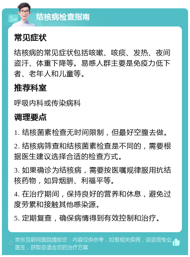 结核病检查指南 常见症状 结核病的常见症状包括咳嗽、咳痰、发热、夜间盗汗、体重下降等。易感人群主要是免疫力低下者、老年人和儿童等。 推荐科室 呼吸内科或传染病科 调理要点 1. 结核菌素检查无时间限制，但最好空腹去做。 2. 结核病筛查和结核菌素检查是不同的，需要根据医生建议选择合适的检查方式。 3. 如果确诊为结核病，需要按医嘱规律服用抗结核药物，如异烟肼、利福平等。 4. 在治疗期间，保持良好的营养和休息，避免过度劳累和接触其他感染源。 5. 定期复查，确保病情得到有效控制和治疗。