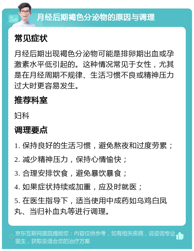 月经后期褐色分泌物的原因与调理 常见症状 月经后期出现褐色分泌物可能是排卵期出血或孕激素水平低引起的。这种情况常见于女性，尤其是在月经周期不规律、生活习惯不良或精神压力过大时更容易发生。 推荐科室 妇科 调理要点 1. 保持良好的生活习惯，避免熬夜和过度劳累； 2. 减少精神压力，保持心情愉快； 3. 合理安排饮食，避免暴饮暴食； 4. 如果症状持续或加重，应及时就医； 5. 在医生指导下，适当使用中成药如乌鸡白凤丸、当归补血丸等进行调理。