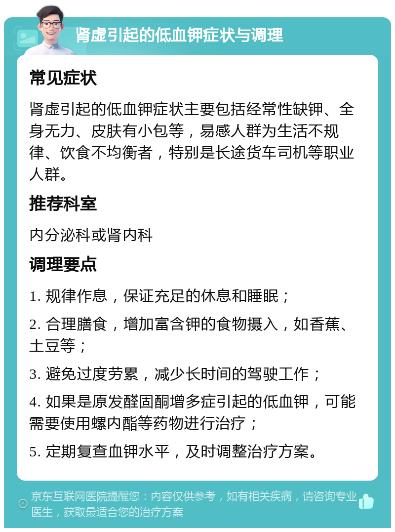 肾虚引起的低血钾症状与调理 常见症状 肾虚引起的低血钾症状主要包括经常性缺钾、全身无力、皮肤有小包等，易感人群为生活不规律、饮食不均衡者，特别是长途货车司机等职业人群。 推荐科室 内分泌科或肾内科 调理要点 1. 规律作息，保证充足的休息和睡眠； 2. 合理膳食，增加富含钾的食物摄入，如香蕉、土豆等； 3. 避免过度劳累，减少长时间的驾驶工作； 4. 如果是原发醛固酮增多症引起的低血钾，可能需要使用螺内酯等药物进行治疗； 5. 定期复查血钾水平，及时调整治疗方案。