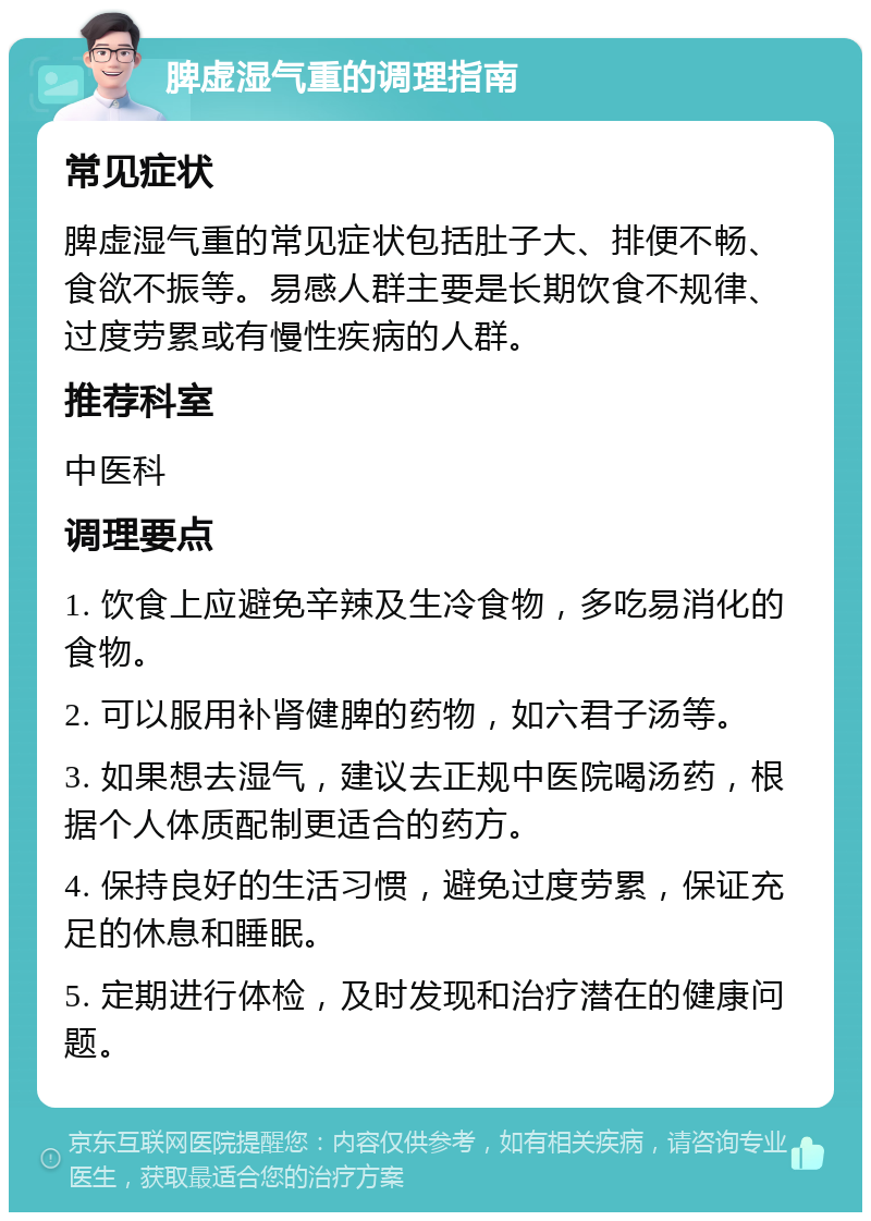 脾虚湿气重的调理指南 常见症状 脾虚湿气重的常见症状包括肚子大、排便不畅、食欲不振等。易感人群主要是长期饮食不规律、过度劳累或有慢性疾病的人群。 推荐科室 中医科 调理要点 1. 饮食上应避免辛辣及生冷食物，多吃易消化的食物。 2. 可以服用补肾健脾的药物，如六君子汤等。 3. 如果想去湿气，建议去正规中医院喝汤药，根据个人体质配制更适合的药方。 4. 保持良好的生活习惯，避免过度劳累，保证充足的休息和睡眠。 5. 定期进行体检，及时发现和治疗潜在的健康问题。