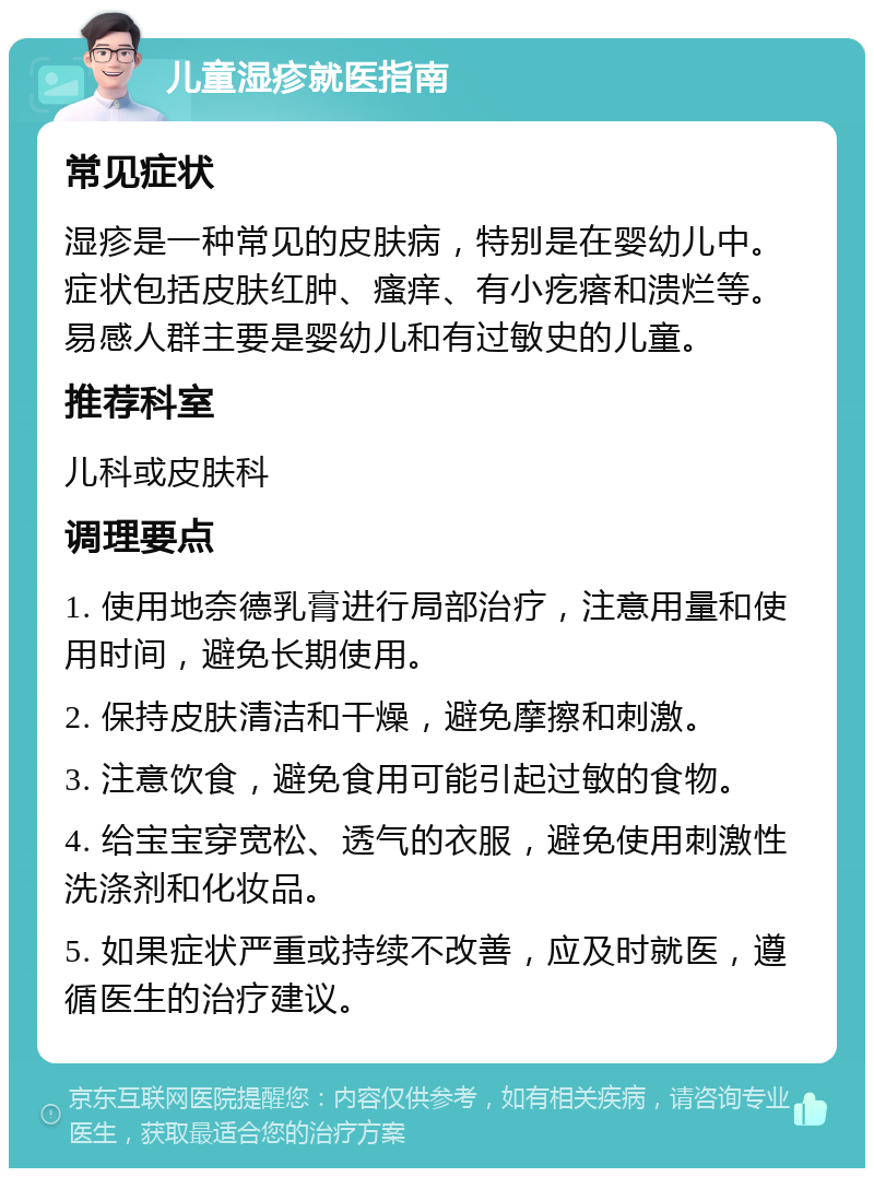 儿童湿疹就医指南 常见症状 湿疹是一种常见的皮肤病，特别是在婴幼儿中。症状包括皮肤红肿、瘙痒、有小疙瘩和溃烂等。易感人群主要是婴幼儿和有过敏史的儿童。 推荐科室 儿科或皮肤科 调理要点 1. 使用地奈德乳膏进行局部治疗，注意用量和使用时间，避免长期使用。 2. 保持皮肤清洁和干燥，避免摩擦和刺激。 3. 注意饮食，避免食用可能引起过敏的食物。 4. 给宝宝穿宽松、透气的衣服，避免使用刺激性洗涤剂和化妆品。 5. 如果症状严重或持续不改善，应及时就医，遵循医生的治疗建议。