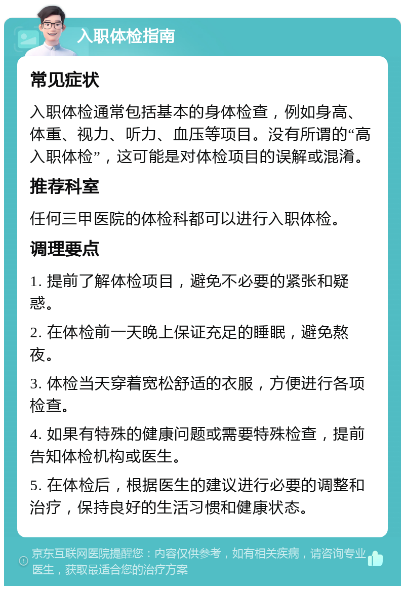 入职体检指南 常见症状 入职体检通常包括基本的身体检查，例如身高、体重、视力、听力、血压等项目。没有所谓的“高入职体检”，这可能是对体检项目的误解或混淆。 推荐科室 任何三甲医院的体检科都可以进行入职体检。 调理要点 1. 提前了解体检项目，避免不必要的紧张和疑惑。 2. 在体检前一天晚上保证充足的睡眠，避免熬夜。 3. 体检当天穿着宽松舒适的衣服，方便进行各项检查。 4. 如果有特殊的健康问题或需要特殊检查，提前告知体检机构或医生。 5. 在体检后，根据医生的建议进行必要的调整和治疗，保持良好的生活习惯和健康状态。