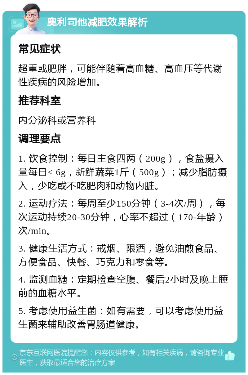 奥利司他减肥效果解析 常见症状 超重或肥胖，可能伴随着高血糖、高血压等代谢性疾病的风险增加。 推荐科室 内分泌科或营养科 调理要点 1. 饮食控制：每日主食四两（200g），食盐摄入量每日< 6g，新鲜蔬菜1斤（500g）；减少脂肪摄入，少吃或不吃肥肉和动物内脏。 2. 运动疗法：每周至少150分钟（3-4次/周），每次运动持续20-30分钟，心率不超过（170-年龄）次/min。 3. 健康生活方式：戒烟、限酒，避免油煎食品、方便食品、快餐、巧克力和零食等。 4. 监测血糖：定期检查空腹、餐后2小时及晚上睡前的血糖水平。 5. 考虑使用益生菌：如有需要，可以考虑使用益生菌来辅助改善胃肠道健康。