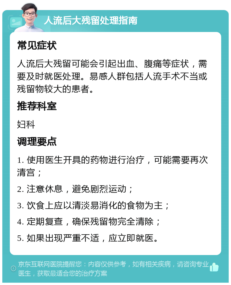 人流后大残留处理指南 常见症状 人流后大残留可能会引起出血、腹痛等症状，需要及时就医处理。易感人群包括人流手术不当或残留物较大的患者。 推荐科室 妇科 调理要点 1. 使用医生开具的药物进行治疗，可能需要再次清宫； 2. 注意休息，避免剧烈运动； 3. 饮食上应以清淡易消化的食物为主； 4. 定期复查，确保残留物完全清除； 5. 如果出现严重不适，应立即就医。