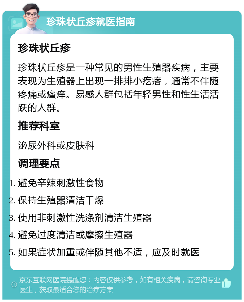 珍珠状丘疹就医指南 珍珠状丘疹 珍珠状丘疹是一种常见的男性生殖器疾病，主要表现为生殖器上出现一排排小疙瘩，通常不伴随疼痛或瘙痒。易感人群包括年轻男性和性生活活跃的人群。 推荐科室 泌尿外科或皮肤科 调理要点 避免辛辣刺激性食物 保持生殖器清洁干燥 使用非刺激性洗涤剂清洁生殖器 避免过度清洁或摩擦生殖器 如果症状加重或伴随其他不适，应及时就医