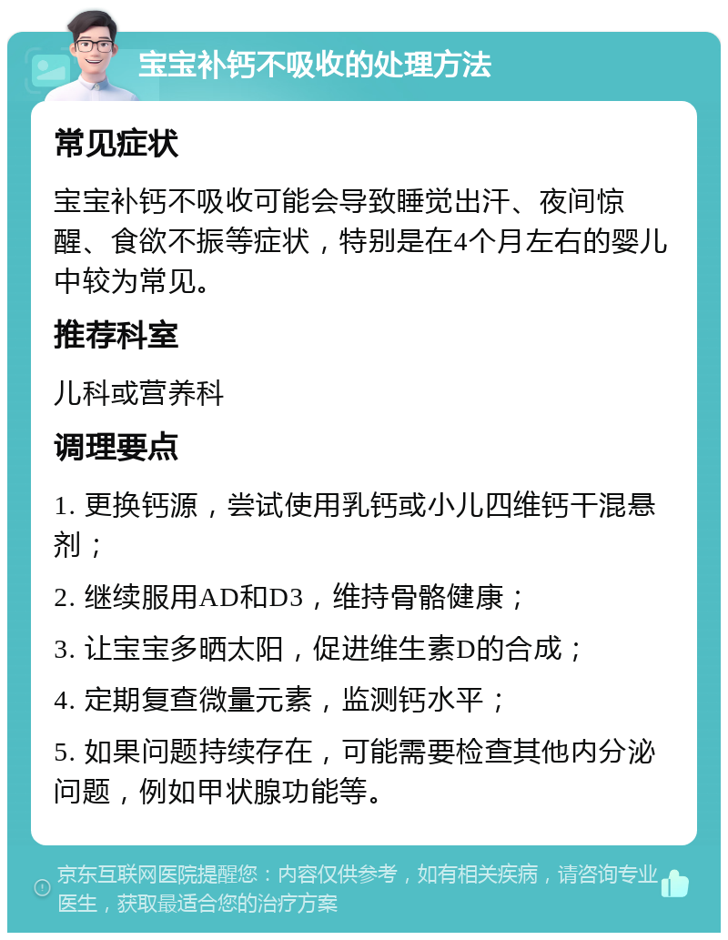 宝宝补钙不吸收的处理方法 常见症状 宝宝补钙不吸收可能会导致睡觉出汗、夜间惊醒、食欲不振等症状，特别是在4个月左右的婴儿中较为常见。 推荐科室 儿科或营养科 调理要点 1. 更换钙源，尝试使用乳钙或小儿四维钙干混悬剂； 2. 继续服用AD和D3，维持骨骼健康； 3. 让宝宝多晒太阳，促进维生素D的合成； 4. 定期复查微量元素，监测钙水平； 5. 如果问题持续存在，可能需要检查其他内分泌问题，例如甲状腺功能等。