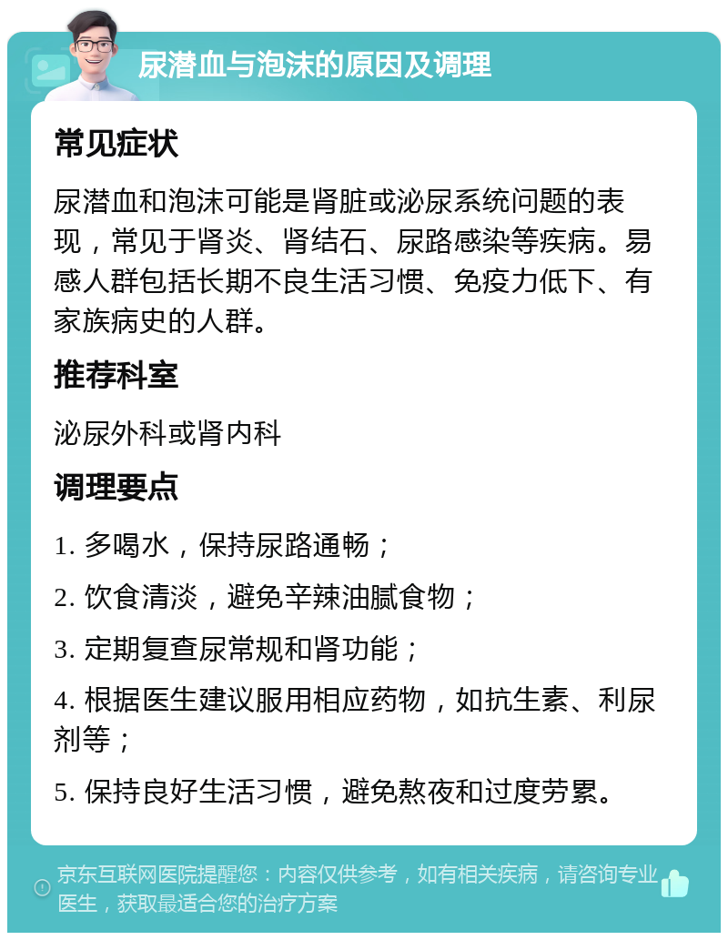 尿潜血与泡沫的原因及调理 常见症状 尿潜血和泡沫可能是肾脏或泌尿系统问题的表现，常见于肾炎、肾结石、尿路感染等疾病。易感人群包括长期不良生活习惯、免疫力低下、有家族病史的人群。 推荐科室 泌尿外科或肾内科 调理要点 1. 多喝水，保持尿路通畅； 2. 饮食清淡，避免辛辣油腻食物； 3. 定期复查尿常规和肾功能； 4. 根据医生建议服用相应药物，如抗生素、利尿剂等； 5. 保持良好生活习惯，避免熬夜和过度劳累。