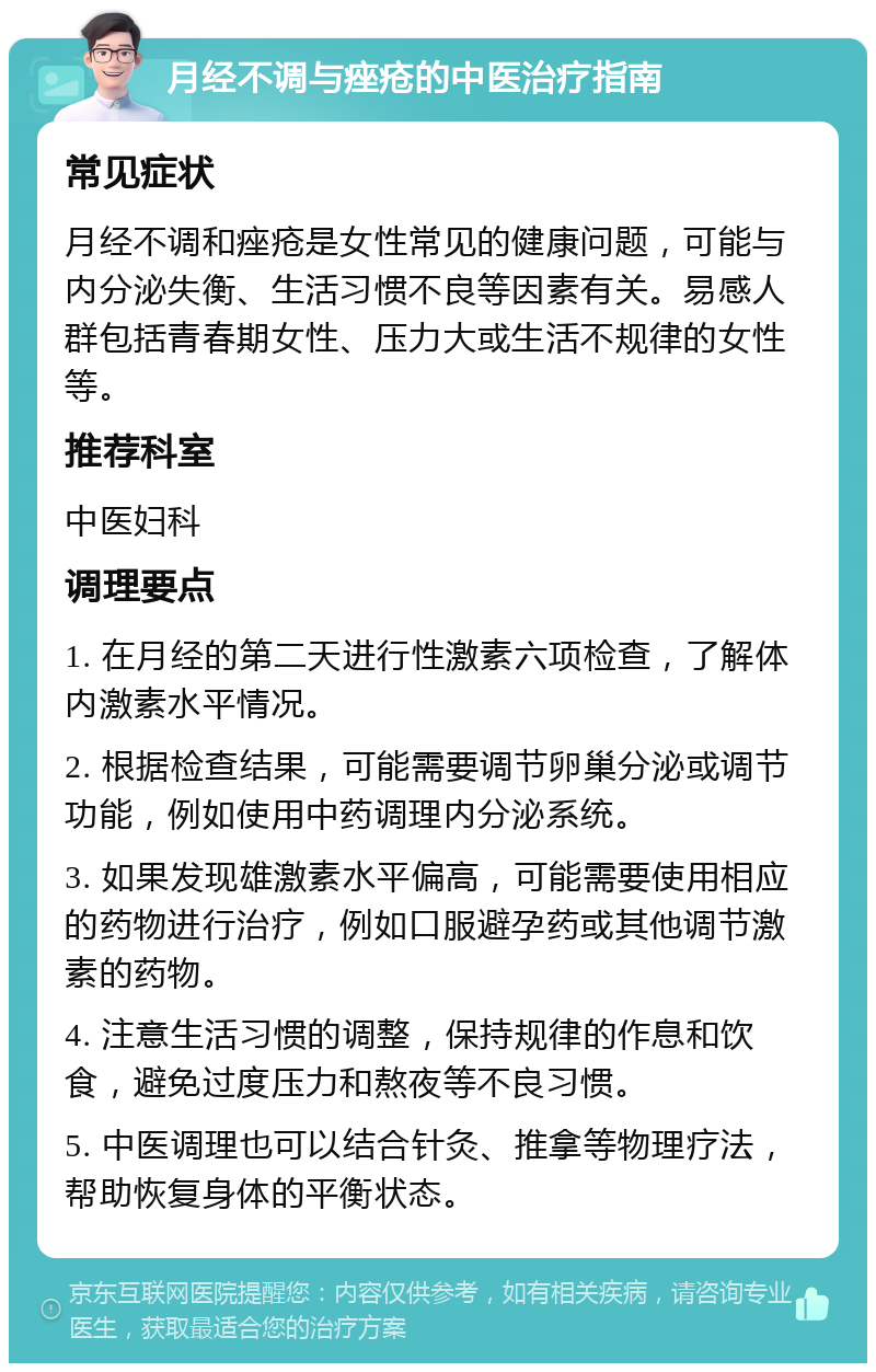 月经不调与痤疮的中医治疗指南 常见症状 月经不调和痤疮是女性常见的健康问题，可能与内分泌失衡、生活习惯不良等因素有关。易感人群包括青春期女性、压力大或生活不规律的女性等。 推荐科室 中医妇科 调理要点 1. 在月经的第二天进行性激素六项检查，了解体内激素水平情况。 2. 根据检查结果，可能需要调节卵巢分泌或调节功能，例如使用中药调理内分泌系统。 3. 如果发现雄激素水平偏高，可能需要使用相应的药物进行治疗，例如口服避孕药或其他调节激素的药物。 4. 注意生活习惯的调整，保持规律的作息和饮食，避免过度压力和熬夜等不良习惯。 5. 中医调理也可以结合针灸、推拿等物理疗法，帮助恢复身体的平衡状态。