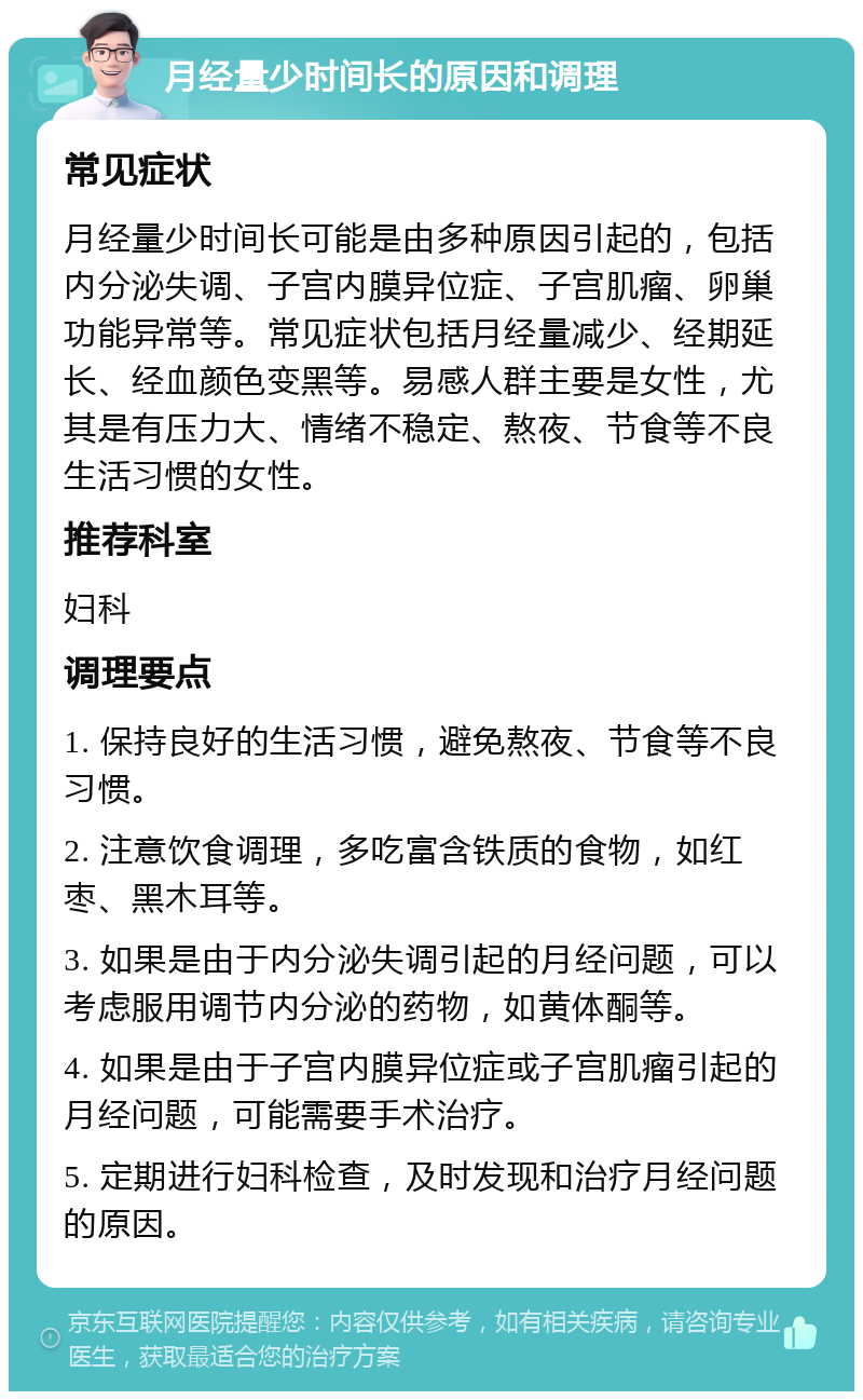 月经量少时间长的原因和调理 常见症状 月经量少时间长可能是由多种原因引起的，包括内分泌失调、子宫内膜异位症、子宫肌瘤、卵巢功能异常等。常见症状包括月经量减少、经期延长、经血颜色变黑等。易感人群主要是女性，尤其是有压力大、情绪不稳定、熬夜、节食等不良生活习惯的女性。 推荐科室 妇科 调理要点 1. 保持良好的生活习惯，避免熬夜、节食等不良习惯。 2. 注意饮食调理，多吃富含铁质的食物，如红枣、黑木耳等。 3. 如果是由于内分泌失调引起的月经问题，可以考虑服用调节内分泌的药物，如黄体酮等。 4. 如果是由于子宫内膜异位症或子宫肌瘤引起的月经问题，可能需要手术治疗。 5. 定期进行妇科检查，及时发现和治疗月经问题的原因。