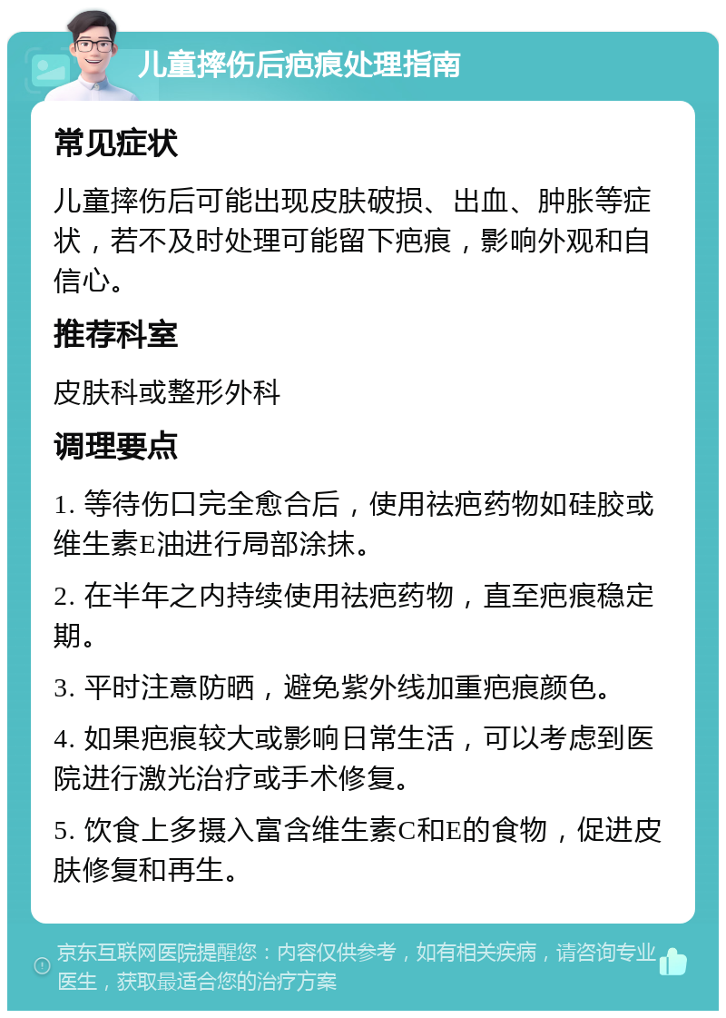 儿童摔伤后疤痕处理指南 常见症状 儿童摔伤后可能出现皮肤破损、出血、肿胀等症状，若不及时处理可能留下疤痕，影响外观和自信心。 推荐科室 皮肤科或整形外科 调理要点 1. 等待伤口完全愈合后，使用祛疤药物如硅胶或维生素E油进行局部涂抹。 2. 在半年之内持续使用祛疤药物，直至疤痕稳定期。 3. 平时注意防晒，避免紫外线加重疤痕颜色。 4. 如果疤痕较大或影响日常生活，可以考虑到医院进行激光治疗或手术修复。 5. 饮食上多摄入富含维生素C和E的食物，促进皮肤修复和再生。