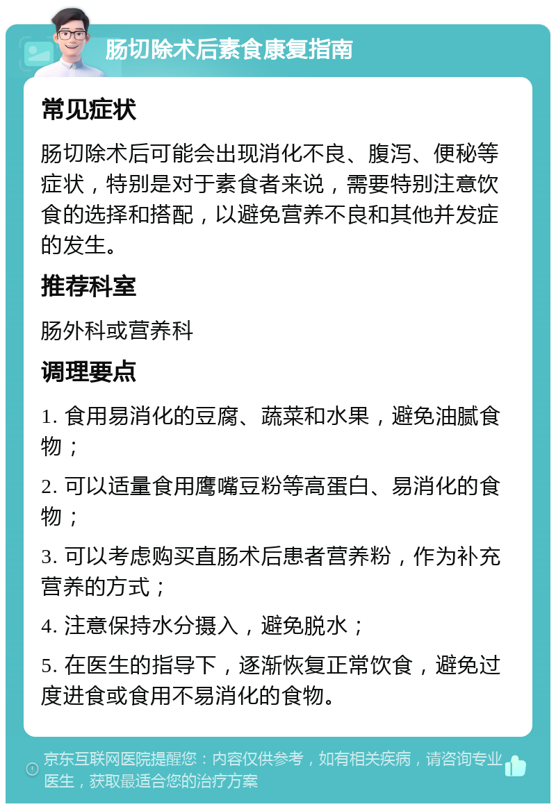 肠切除术后素食康复指南 常见症状 肠切除术后可能会出现消化不良、腹泻、便秘等症状，特别是对于素食者来说，需要特别注意饮食的选择和搭配，以避免营养不良和其他并发症的发生。 推荐科室 肠外科或营养科 调理要点 1. 食用易消化的豆腐、蔬菜和水果，避免油腻食物； 2. 可以适量食用鹰嘴豆粉等高蛋白、易消化的食物； 3. 可以考虑购买直肠术后患者营养粉，作为补充营养的方式； 4. 注意保持水分摄入，避免脱水； 5. 在医生的指导下，逐渐恢复正常饮食，避免过度进食或食用不易消化的食物。