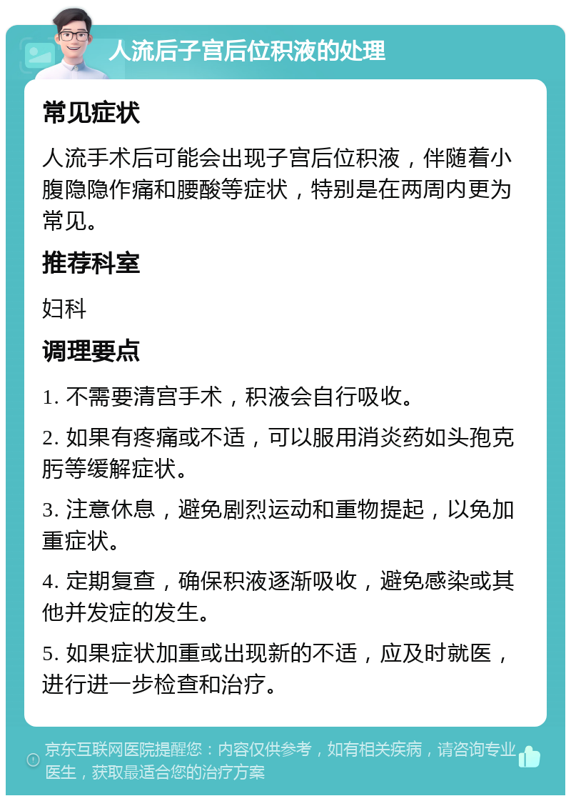 人流后子宫后位积液的处理 常见症状 人流手术后可能会出现子宫后位积液，伴随着小腹隐隐作痛和腰酸等症状，特别是在两周内更为常见。 推荐科室 妇科 调理要点 1. 不需要清宫手术，积液会自行吸收。 2. 如果有疼痛或不适，可以服用消炎药如头孢克肟等缓解症状。 3. 注意休息，避免剧烈运动和重物提起，以免加重症状。 4. 定期复查，确保积液逐渐吸收，避免感染或其他并发症的发生。 5. 如果症状加重或出现新的不适，应及时就医，进行进一步检查和治疗。