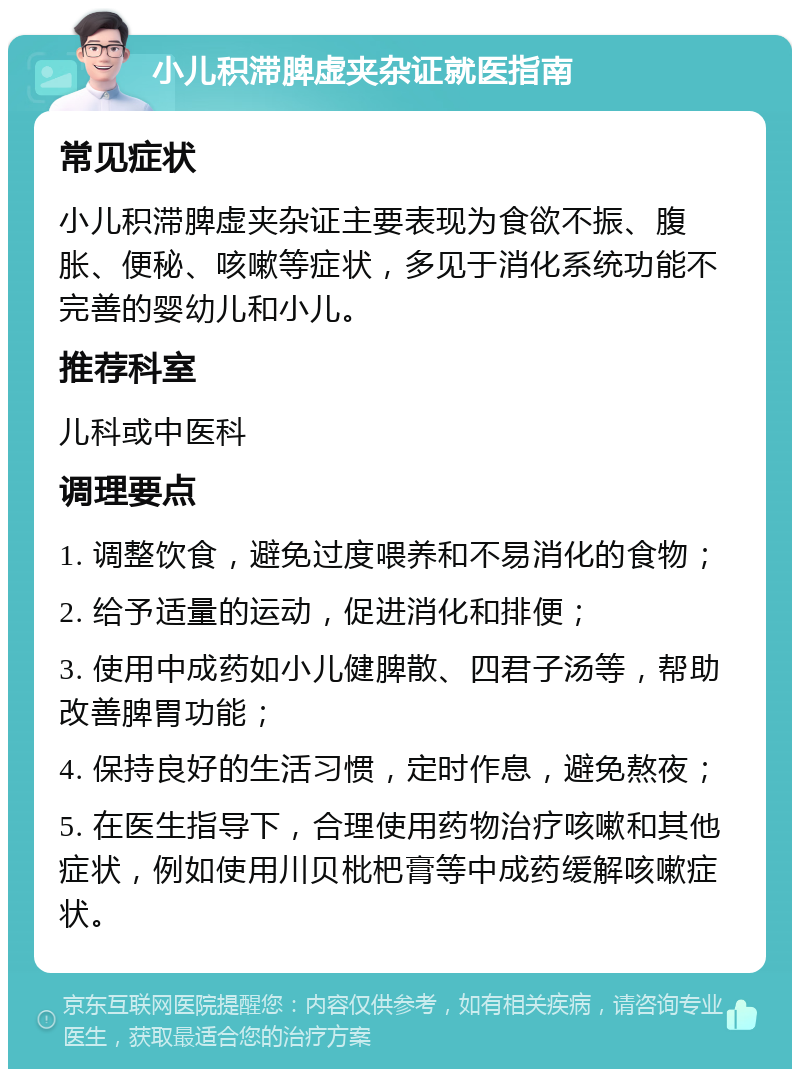 小儿积滞脾虚夹杂证就医指南 常见症状 小儿积滞脾虚夹杂证主要表现为食欲不振、腹胀、便秘、咳嗽等症状，多见于消化系统功能不完善的婴幼儿和小儿。 推荐科室 儿科或中医科 调理要点 1. 调整饮食，避免过度喂养和不易消化的食物； 2. 给予适量的运动，促进消化和排便； 3. 使用中成药如小儿健脾散、四君子汤等，帮助改善脾胃功能； 4. 保持良好的生活习惯，定时作息，避免熬夜； 5. 在医生指导下，合理使用药物治疗咳嗽和其他症状，例如使用川贝枇杷膏等中成药缓解咳嗽症状。