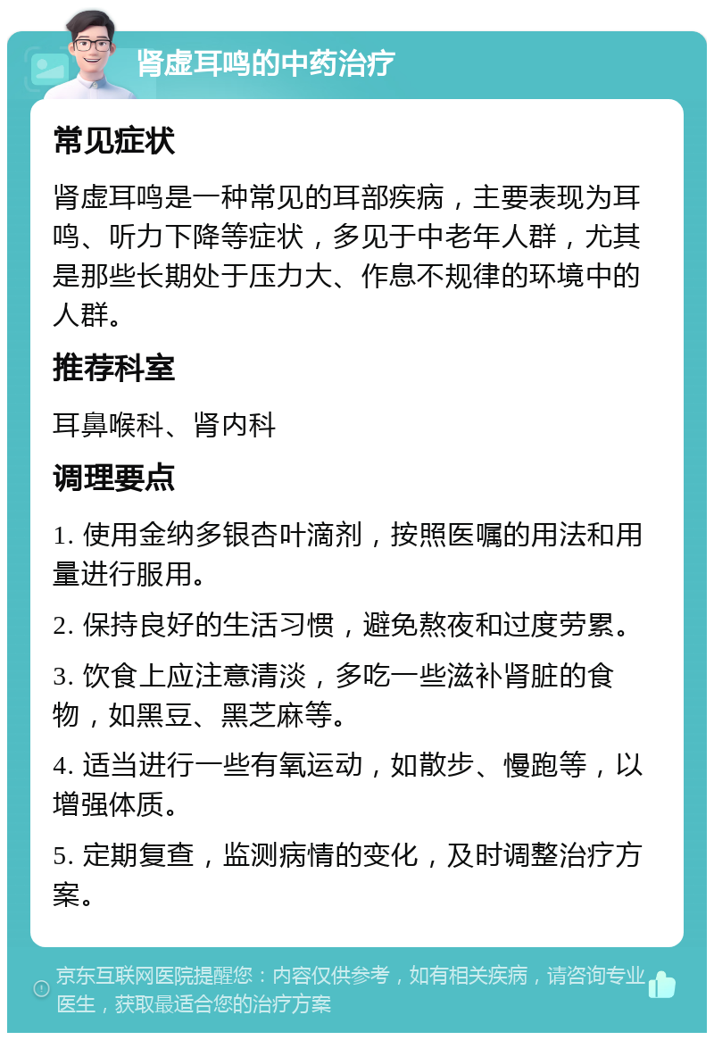 肾虚耳鸣的中药治疗 常见症状 肾虚耳鸣是一种常见的耳部疾病，主要表现为耳鸣、听力下降等症状，多见于中老年人群，尤其是那些长期处于压力大、作息不规律的环境中的人群。 推荐科室 耳鼻喉科、肾内科 调理要点 1. 使用金纳多银杏叶滴剂，按照医嘱的用法和用量进行服用。 2. 保持良好的生活习惯，避免熬夜和过度劳累。 3. 饮食上应注意清淡，多吃一些滋补肾脏的食物，如黑豆、黑芝麻等。 4. 适当进行一些有氧运动，如散步、慢跑等，以增强体质。 5. 定期复查，监测病情的变化，及时调整治疗方案。