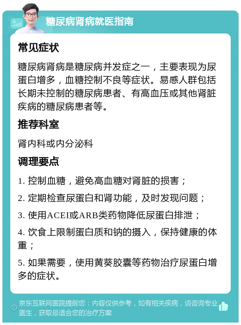 糖尿病肾病就医指南 常见症状 糖尿病肾病是糖尿病并发症之一，主要表现为尿蛋白增多，血糖控制不良等症状。易感人群包括长期未控制的糖尿病患者、有高血压或其他肾脏疾病的糖尿病患者等。 推荐科室 肾内科或内分泌科 调理要点 1. 控制血糖，避免高血糖对肾脏的损害； 2. 定期检查尿蛋白和肾功能，及时发现问题； 3. 使用ACEI或ARB类药物降低尿蛋白排泄； 4. 饮食上限制蛋白质和钠的摄入，保持健康的体重； 5. 如果需要，使用黄葵胶囊等药物治疗尿蛋白增多的症状。