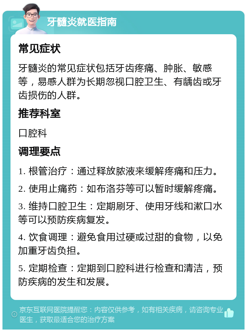 牙髓炎就医指南 常见症状 牙髓炎的常见症状包括牙齿疼痛、肿胀、敏感等，易感人群为长期忽视口腔卫生、有龋齿或牙齿损伤的人群。 推荐科室 口腔科 调理要点 1. 根管治疗：通过释放脓液来缓解疼痛和压力。 2. 使用止痛药：如布洛芬等可以暂时缓解疼痛。 3. 维持口腔卫生：定期刷牙、使用牙线和漱口水等可以预防疾病复发。 4. 饮食调理：避免食用过硬或过甜的食物，以免加重牙齿负担。 5. 定期检查：定期到口腔科进行检查和清洁，预防疾病的发生和发展。