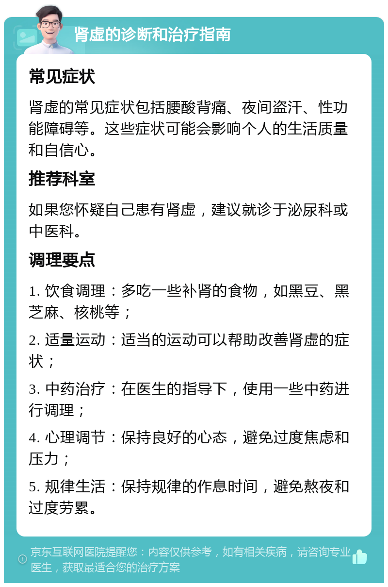 肾虚的诊断和治疗指南 常见症状 肾虚的常见症状包括腰酸背痛、夜间盗汗、性功能障碍等。这些症状可能会影响个人的生活质量和自信心。 推荐科室 如果您怀疑自己患有肾虚，建议就诊于泌尿科或中医科。 调理要点 1. 饮食调理：多吃一些补肾的食物，如黑豆、黑芝麻、核桃等； 2. 适量运动：适当的运动可以帮助改善肾虚的症状； 3. 中药治疗：在医生的指导下，使用一些中药进行调理； 4. 心理调节：保持良好的心态，避免过度焦虑和压力； 5. 规律生活：保持规律的作息时间，避免熬夜和过度劳累。