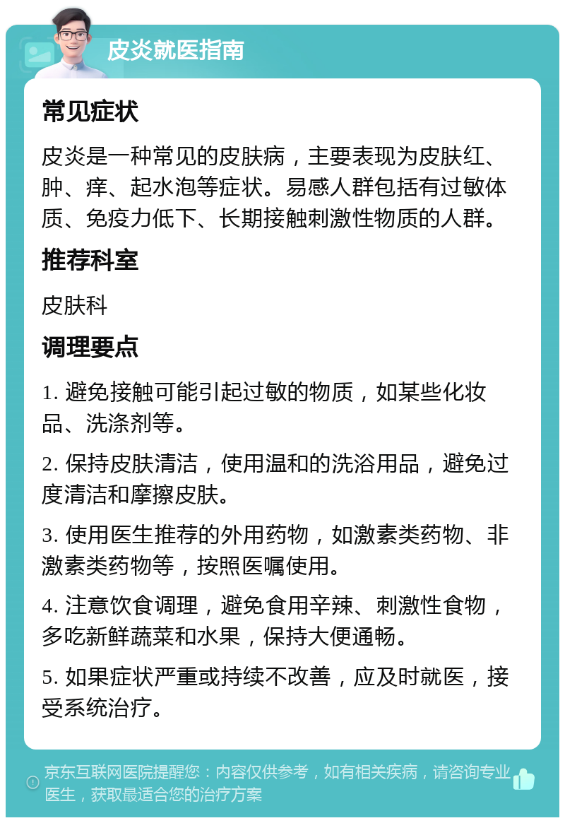 皮炎就医指南 常见症状 皮炎是一种常见的皮肤病，主要表现为皮肤红、肿、痒、起水泡等症状。易感人群包括有过敏体质、免疫力低下、长期接触刺激性物质的人群。 推荐科室 皮肤科 调理要点 1. 避免接触可能引起过敏的物质，如某些化妆品、洗涤剂等。 2. 保持皮肤清洁，使用温和的洗浴用品，避免过度清洁和摩擦皮肤。 3. 使用医生推荐的外用药物，如激素类药物、非激素类药物等，按照医嘱使用。 4. 注意饮食调理，避免食用辛辣、刺激性食物，多吃新鲜蔬菜和水果，保持大便通畅。 5. 如果症状严重或持续不改善，应及时就医，接受系统治疗。